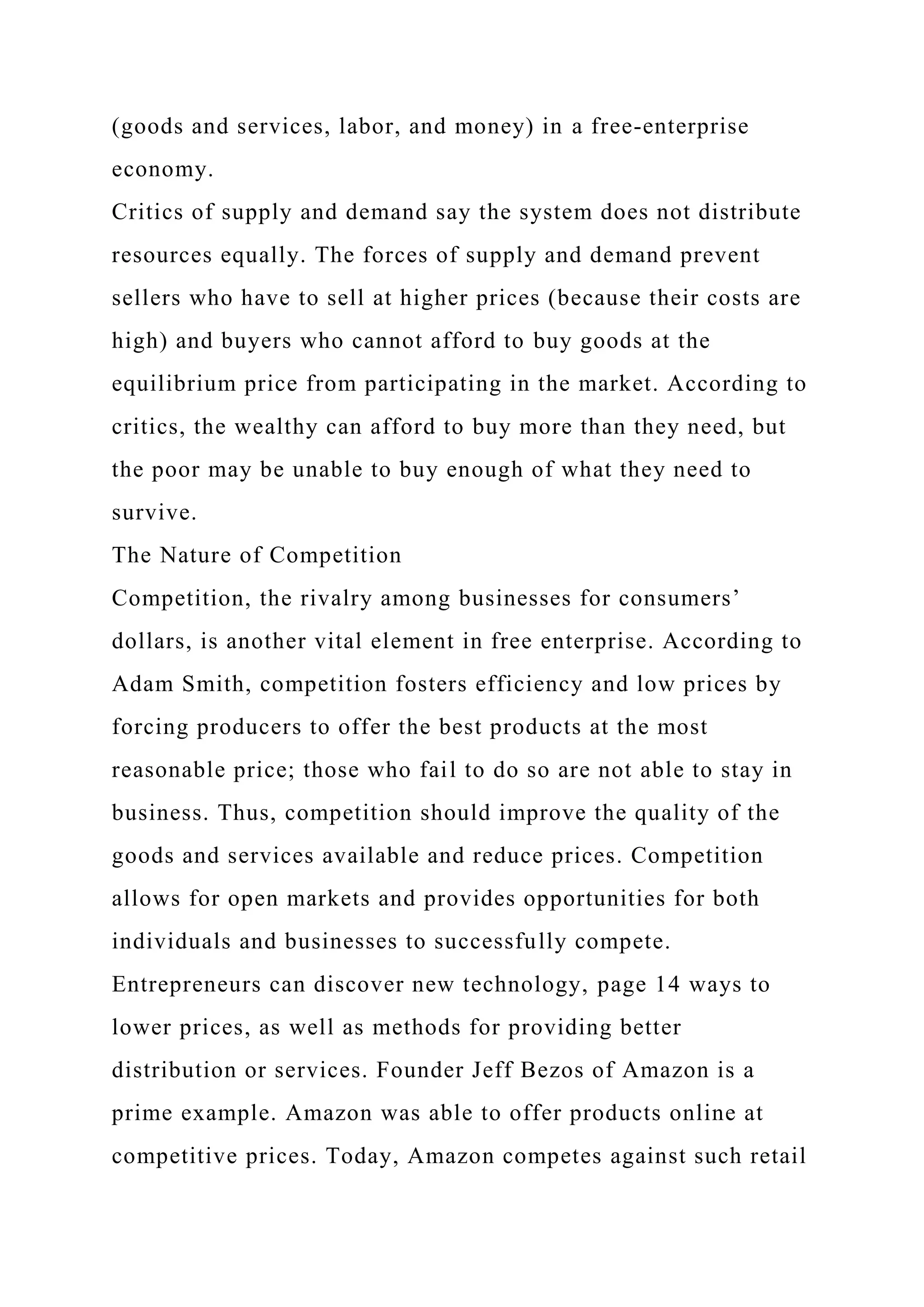 (goods and services, labor, and money) in a free-enterprise
economy.
Critics of supply and demand say the system does not distribute
resources equally. The forces of supply and demand prevent
sellers who have to sell at higher prices (because their costs are
high) and buyers who cannot afford to buy goods at the
equilibrium price from participating in the market. According to
critics, the wealthy can afford to buy more than they need, but
the poor may be unable to buy enough of what they need to
survive.
The Nature of Competition
Competition, the rivalry among businesses for consumers’
dollars, is another vital element in free enterprise. According to
Adam Smith, competition fosters efficiency and low prices by
forcing producers to offer the best products at the most
reasonable price; those who fail to do so are not able to stay in
business. Thus, competition should improve the quality of the
goods and services available and reduce prices. Competition
allows for open markets and provides opportunities for both
individuals and businesses to successfully compete.
Entrepreneurs can discover new technology, page 14 ways to
lower prices, as well as methods for providing better
distribution or services. Founder Jeff Bezos of Amazon is a
prime example. Amazon was able to offer products online at
competitive prices. Today, Amazon competes against such retail
 