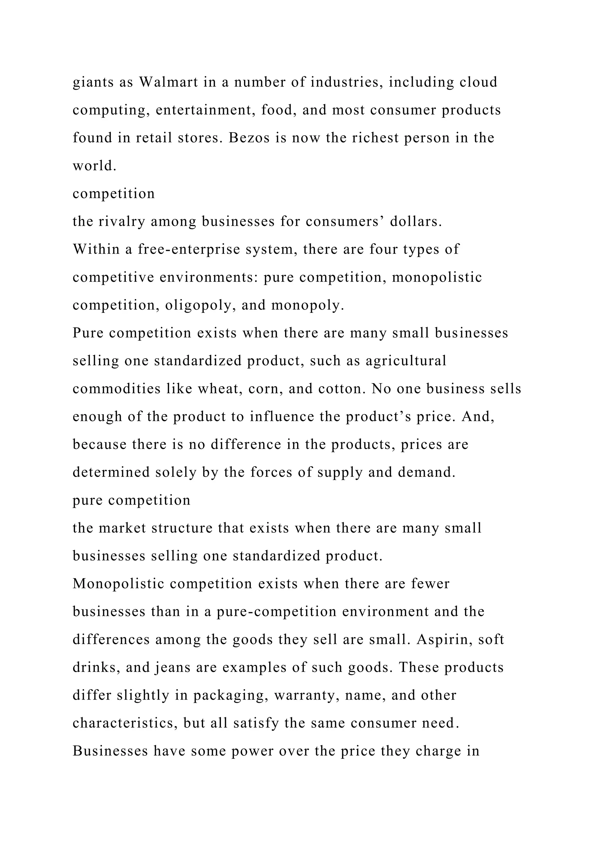 giants as Walmart in a number of industries, including cloud
computing, entertainment, food, and most consumer products
found in retail stores. Bezos is now the richest person in the
world.
competition
the rivalry among businesses for consumers’ dollars.
Within a free-enterprise system, there are four types of
competitive environments: pure competition, monopolistic
competition, oligopoly, and monopoly.
Pure competition exists when there are many small businesses
selling one standardized product, such as agricultural
commodities like wheat, corn, and cotton. No one business sells
enough of the product to influence the product’s price. And,
because there is no difference in the products, prices are
determined solely by the forces of supply and demand.
pure competition
the market structure that exists when there are many small
businesses selling one standardized product.
Monopolistic competition exists when there are fewer
businesses than in a pure-competition environment and the
differences among the goods they sell are small. Aspirin, soft
drinks, and jeans are examples of such goods. These products
differ slightly in packaging, warranty, name, and other
characteristics, but all satisfy the same consumer need.
Businesses have some power over the price they charge in
 