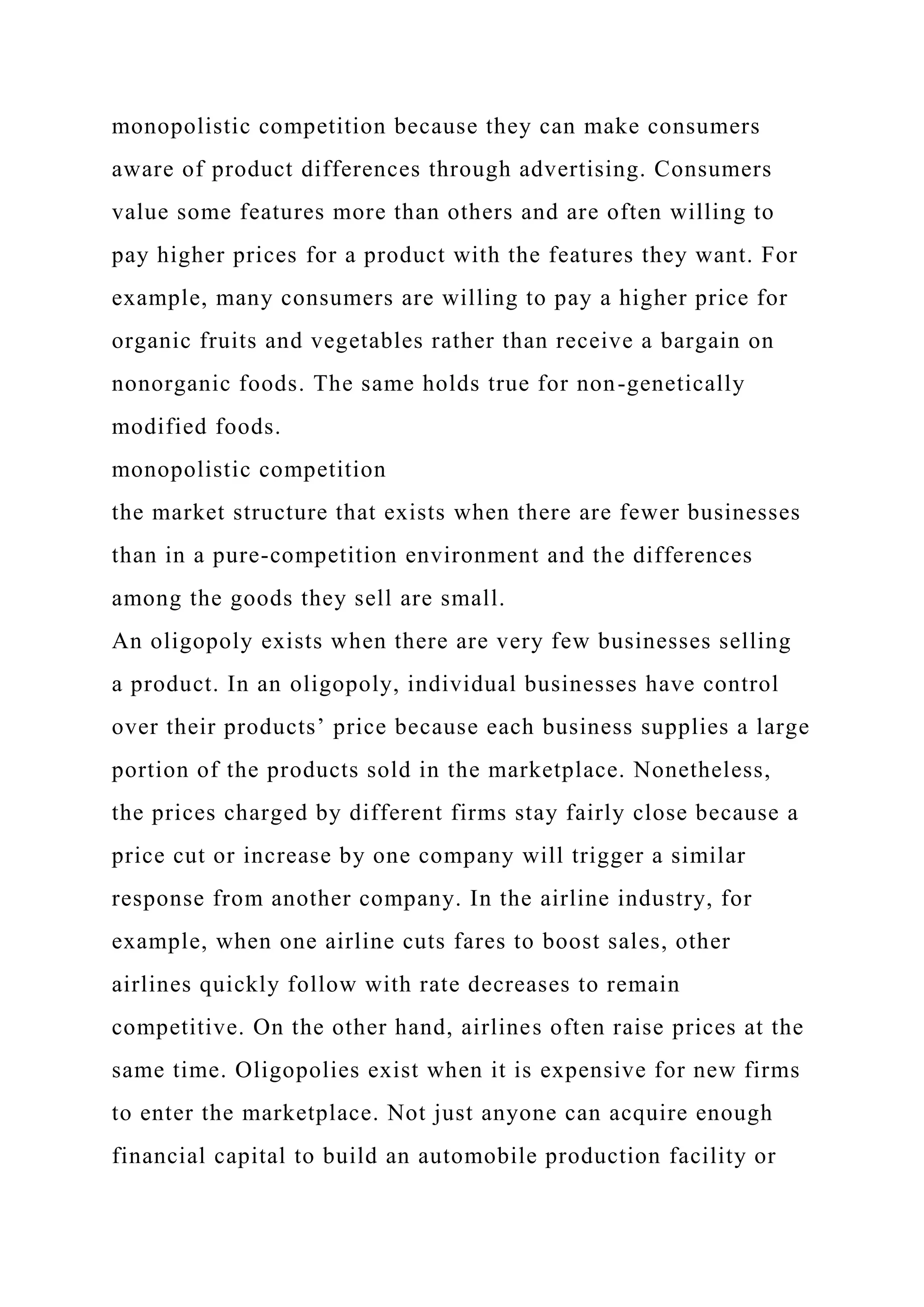 monopolistic competition because they can make consumers
aware of product differences through advertising. Consumers
value some features more than others and are often willing to
pay higher prices for a product with the features they want. For
example, many consumers are willing to pay a higher price for
organic fruits and vegetables rather than receive a bargain on
nonorganic foods. The same holds true for non-genetically
modified foods.
monopolistic competition
the market structure that exists when there are fewer businesses
than in a pure-competition environment and the differences
among the goods they sell are small.
An oligopoly exists when there are very few businesses selling
a product. In an oligopoly, individual businesses have control
over their products’ price because each business supplies a large
portion of the products sold in the marketplace. Nonetheless,
the prices charged by different firms stay fairly close because a
price cut or increase by one company will trigger a similar
response from another company. In the airline industry, for
example, when one airline cuts fares to boost sales, other
airlines quickly follow with rate decreases to remain
competitive. On the other hand, airlines often raise prices at the
same time. Oligopolies exist when it is expensive for new firms
to enter the marketplace. Not just anyone can acquire enough
financial capital to build an automobile production facility or
 