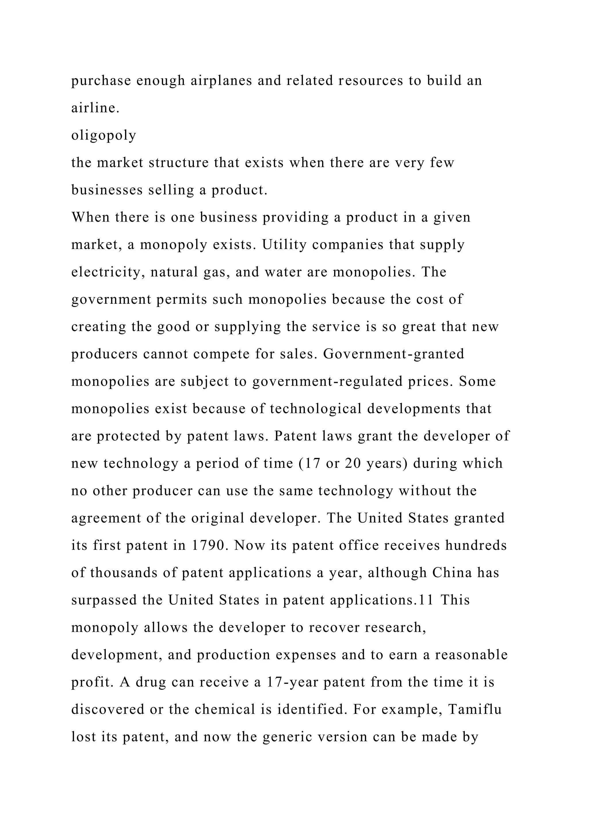 purchase enough airplanes and related resources to build an
airline.
oligopoly
the market structure that exists when there are very few
businesses selling a product.
When there is one business providing a product in a given
market, a monopoly exists. Utility companies that supply
electricity, natural gas, and water are monopolies. The
government permits such monopolies because the cost of
creating the good or supplying the service is so great that new
producers cannot compete for sales. Government-granted
monopolies are subject to government-regulated prices. Some
monopolies exist because of technological developments that
are protected by patent laws. Patent laws grant the developer of
new technology a period of time (17 or 20 years) during which
no other producer can use the same technology without the
agreement of the original developer. The United States granted
its first patent in 1790. Now its patent office receives hundreds
of thousands of patent applications a year, although China has
surpassed the United States in patent applications.11 This
monopoly allows the developer to recover research,
development, and production expenses and to earn a reasonable
profit. A drug can receive a 17-year patent from the time it is
discovered or the chemical is identified. For example, Tamiflu
lost its patent, and now the generic version can be made by
 
