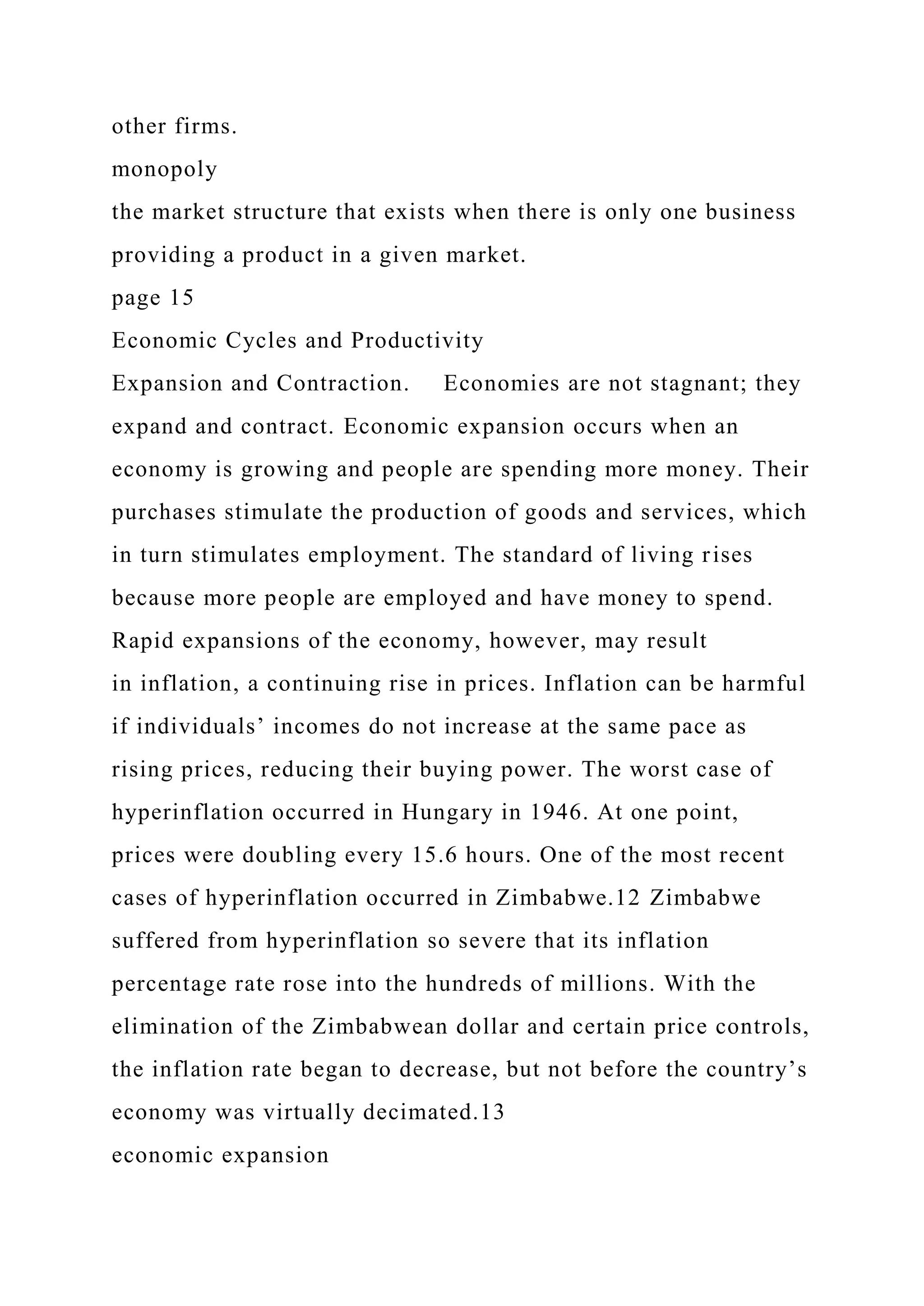 other firms.
monopoly
the market structure that exists when there is only one business
providing a product in a given market.
page 15
Economic Cycles and Productivity
Expansion and Contraction. Economies are not stagnant; they
expand and contract. Economic expansion occurs when an
economy is growing and people are spending more money. Their
purchases stimulate the production of goods and services, which
in turn stimulates employment. The standard of living rises
because more people are employed and have money to spend.
Rapid expansions of the economy, however, may result
in inflation, a continuing rise in prices. Inflation can be harmful
if individuals’ incomes do not increase at the same pace as
rising prices, reducing their buying power. The worst case of
hyperinflation occurred in Hungary in 1946. At one point,
prices were doubling every 15.6 hours. One of the most recent
cases of hyperinflation occurred in Zimbabwe.12 Zimbabwe
suffered from hyperinflation so severe that its inflation
percentage rate rose into the hundreds of millions. With the
elimination of the Zimbabwean dollar and certain price controls,
the inflation rate began to decrease, but not before the country’s
economy was virtually decimated.13
economic expansion
 
