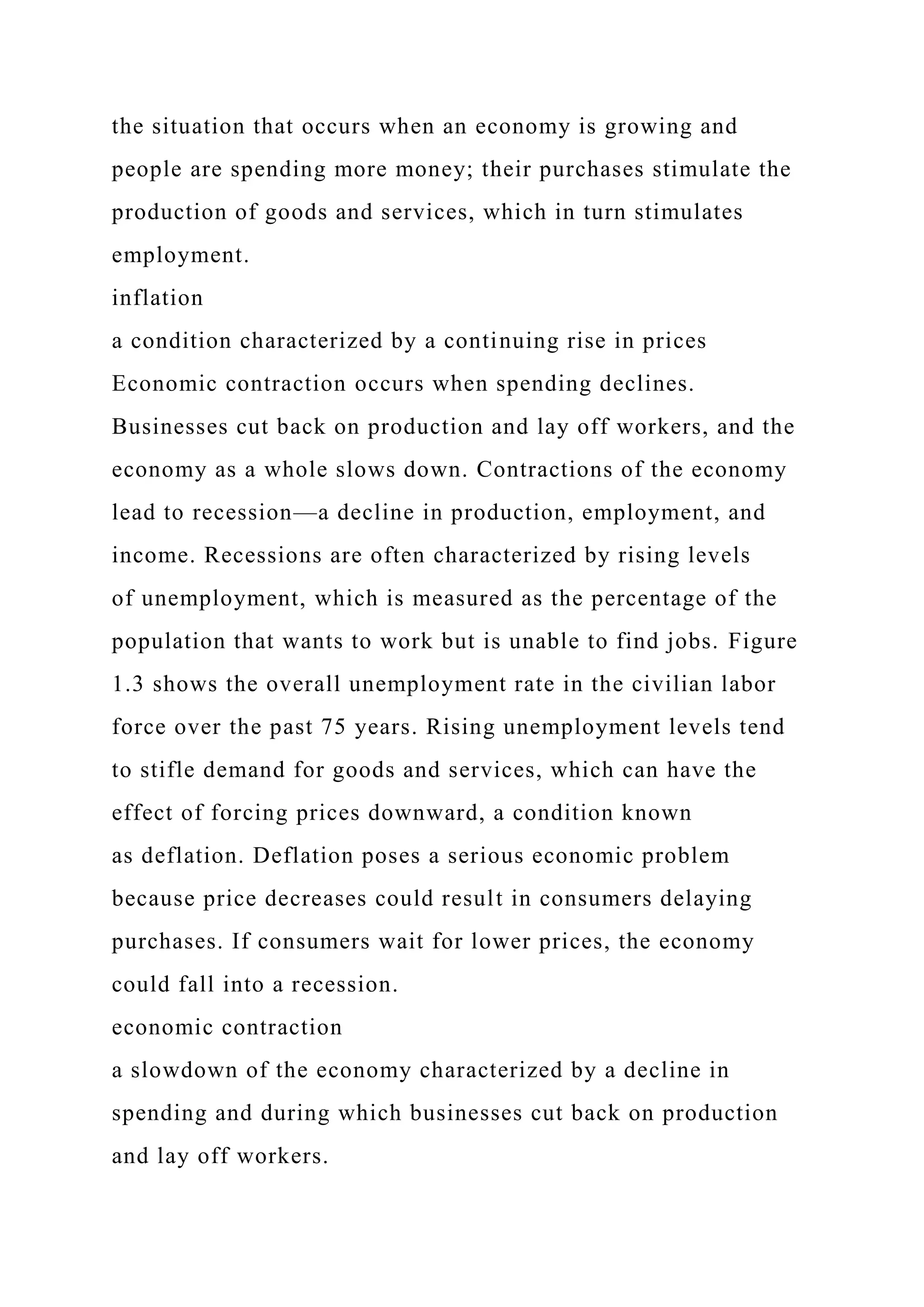 the situation that occurs when an economy is growing and
people are spending more money; their purchases stimulate the
production of goods and services, which in turn stimulates
employment.
inflation
a condition characterized by a continuing rise in prices
Economic contraction occurs when spending declines.
Businesses cut back on production and lay off workers, and the
economy as a whole slows down. Contractions of the economy
lead to recession—a decline in production, employment, and
income. Recessions are often characterized by rising levels
of unemployment, which is measured as the percentage of the
population that wants to work but is unable to find jobs. Figure
1.3 shows the overall unemployment rate in the civilian labor
force over the past 75 years. Rising unemployment levels tend
to stifle demand for goods and services, which can have the
effect of forcing prices downward, a condition known
as deflation. Deflation poses a serious economic problem
because price decreases could result in consumers delaying
purchases. If consumers wait for lower prices, the economy
could fall into a recession.
economic contraction
a slowdown of the economy characterized by a decline in
spending and during which businesses cut back on production
and lay off workers.
 