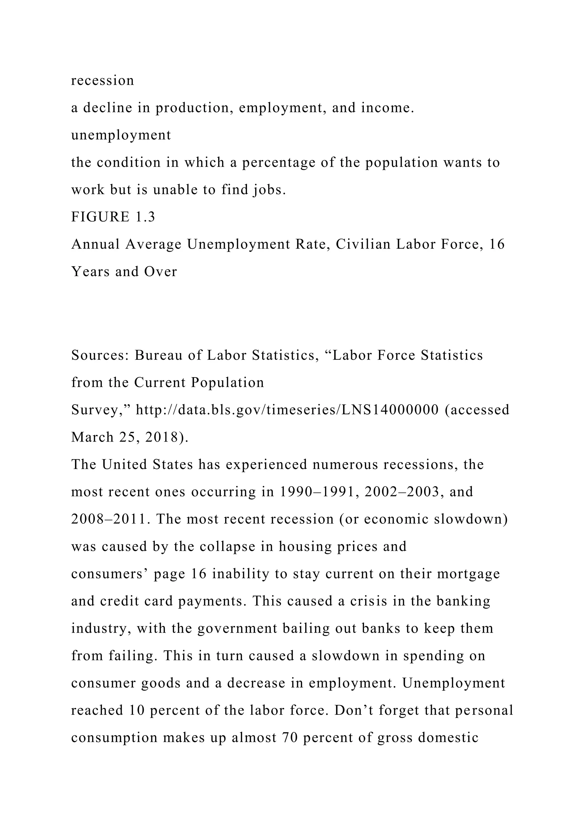 recession
a decline in production, employment, and income.
unemployment
the condition in which a percentage of the population wants to
work but is unable to find jobs.
FIGURE 1.3
Annual Average Unemployment Rate, Civilian Labor Force, 16
Years and Over
Sources: Bureau of Labor Statistics, “Labor Force Statistics
from the Current Population
Survey,” http://data.bls.gov/timeseries/LNS14000000 (accessed
March 25, 2018).
The United States has experienced numerous recessions, the
most recent ones occurring in 1990–1991, 2002–2003, and
2008–2011. The most recent recession (or economic slowdown)
was caused by the collapse in housing prices and
consumers’ page 16 inability to stay current on their mortgage
and credit card payments. This caused a crisis in the banking
industry, with the government bailing out banks to keep them
from failing. This in turn caused a slowdown in spending on
consumer goods and a decrease in employment. Unemployment
reached 10 percent of the labor force. Don’t forget that personal
consumption makes up almost 70 percent of gross domestic
 