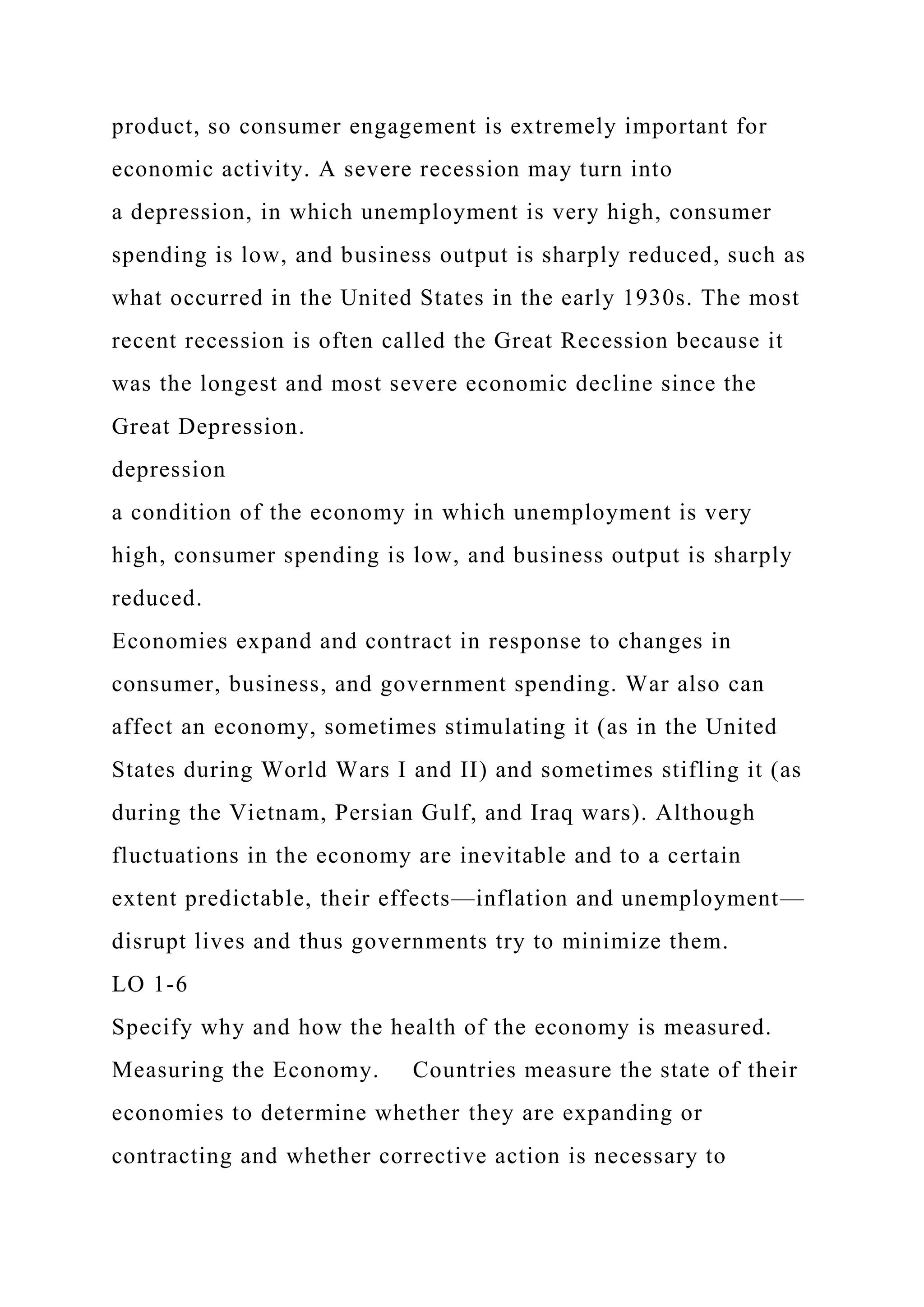 product, so consumer engagement is extremely important for
economic activity. A severe recession may turn into
a depression, in which unemployment is very high, consumer
spending is low, and business output is sharply reduced, such as
what occurred in the United States in the early 1930s. The most
recent recession is often called the Great Recession because it
was the longest and most severe economic decline since the
Great Depression.
depression
a condition of the economy in which unemployment is very
high, consumer spending is low, and business output is sharply
reduced.
Economies expand and contract in response to changes in
consumer, business, and government spending. War also can
affect an economy, sometimes stimulating it (as in the United
States during World Wars I and II) and sometimes stifling it (as
during the Vietnam, Persian Gulf, and Iraq wars). Although
fluctuations in the economy are inevitable and to a certain
extent predictable, their effects—inflation and unemployment—
disrupt lives and thus governments try to minimize them.
LO 1-6
Specify why and how the health of the economy is measured.
Measuring the Economy. Countries measure the state of their
economies to determine whether they are expanding or
contracting and whether corrective action is necessary to
 