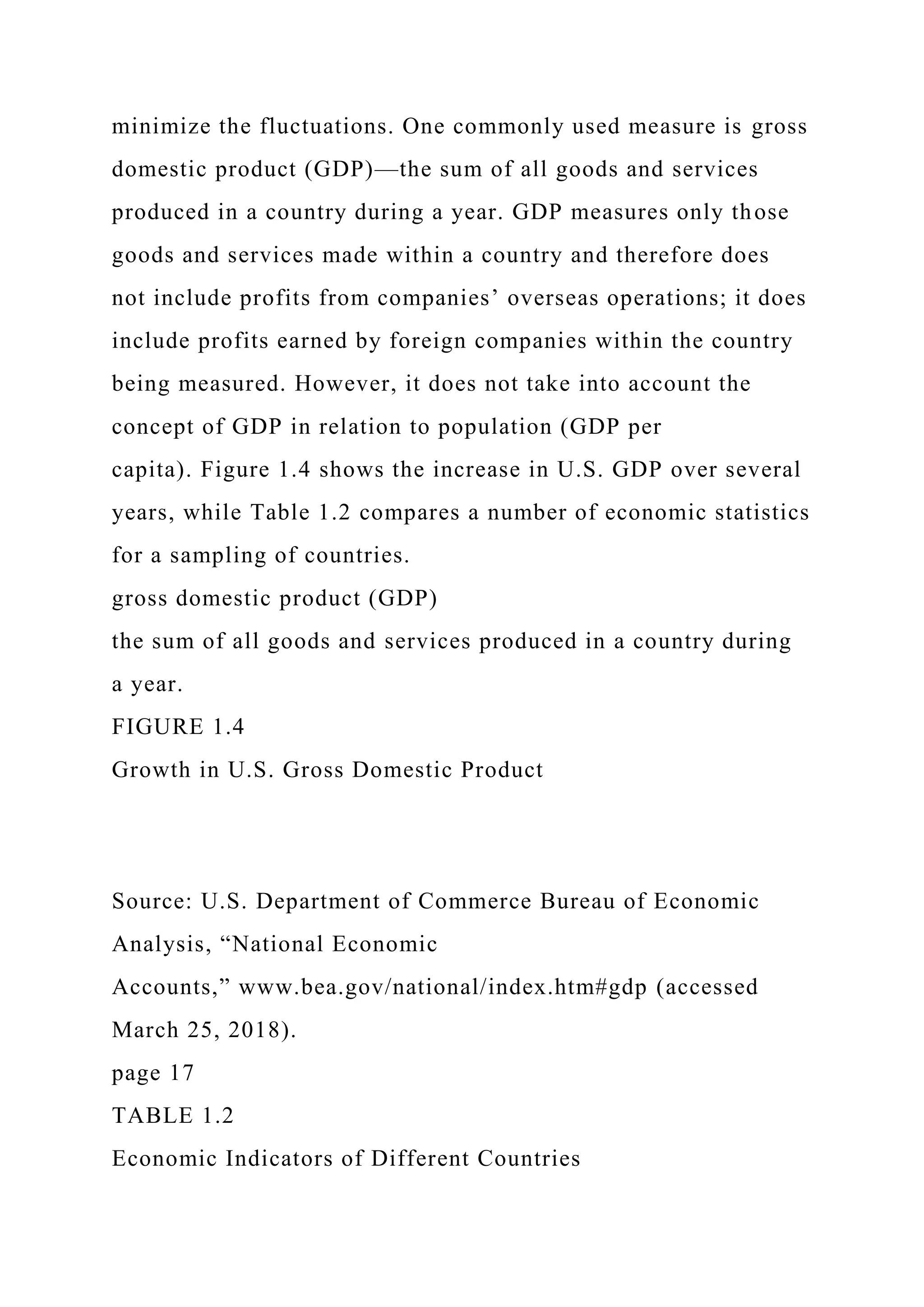minimize the fluctuations. One commonly used measure is gross
domestic product (GDP)—the sum of all goods and services
produced in a country during a year. GDP measures only those
goods and services made within a country and therefore does
not include profits from companies’ overseas operations; it does
include profits earned by foreign companies within the country
being measured. However, it does not take into account the
concept of GDP in relation to population (GDP per
capita). Figure 1.4 shows the increase in U.S. GDP over several
years, while Table 1.2 compares a number of economic statistics
for a sampling of countries.
gross domestic product (GDP)
the sum of all goods and services produced in a country during
a year.
FIGURE 1.4
Growth in U.S. Gross Domestic Product
Source: U.S. Department of Commerce Bureau of Economic
Analysis, “National Economic
Accounts,” www.bea.gov/national/index.htm#gdp (accessed
March 25, 2018).
page 17
TABLE 1.2
Economic Indicators of Different Countries
 