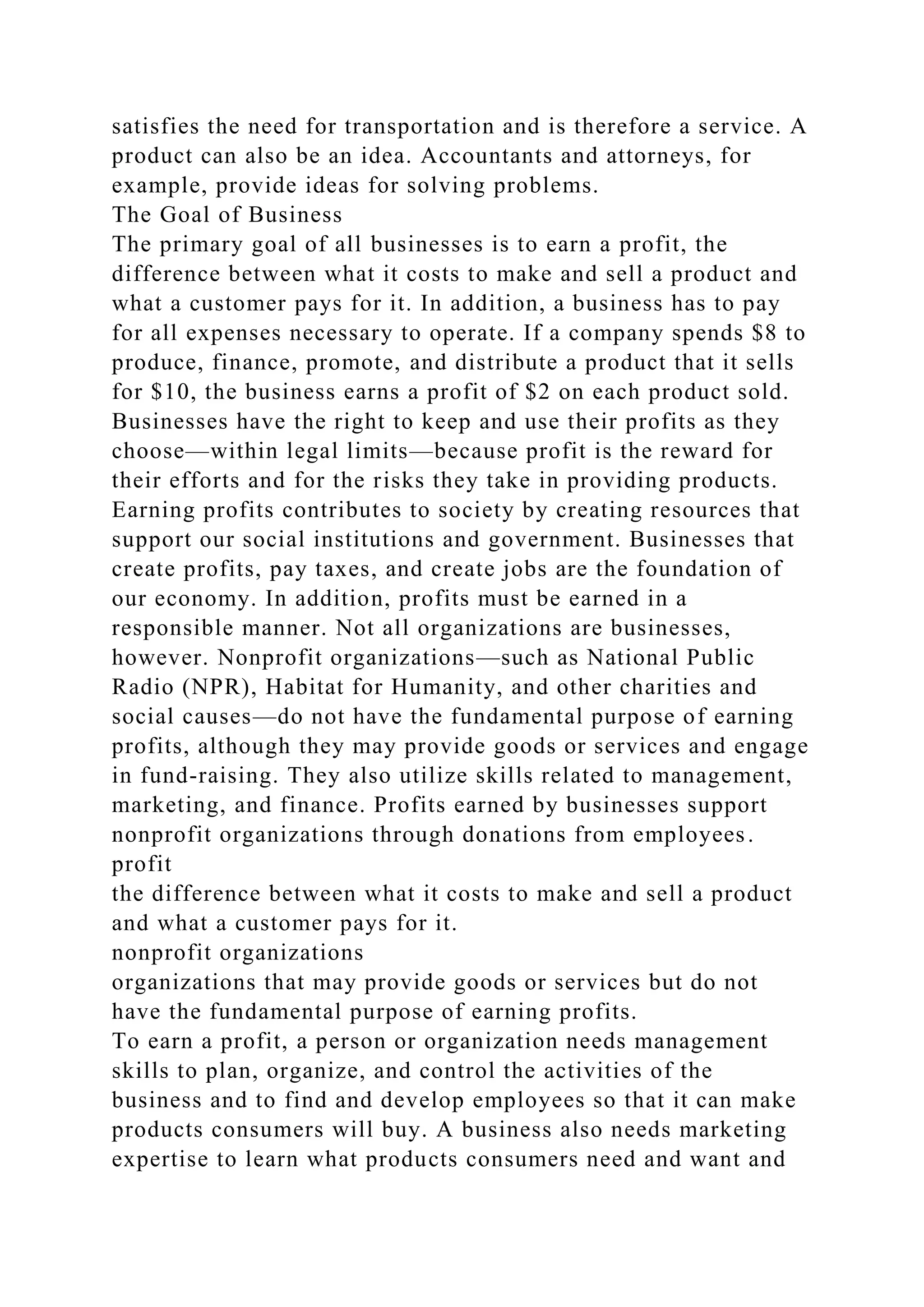 satisfies the need for transportation and is therefore a service. A
product can also be an idea. Accountants and attorneys, for
example, provide ideas for solving problems.
The Goal of Business
The primary goal of all businesses is to earn a profit, the
difference between what it costs to make and sell a product and
what a customer pays for it. In addition, a business has to pay
for all expenses necessary to operate. If a company spends $8 to
produce, finance, promote, and distribute a product that it sells
for $10, the business earns a profit of $2 on each product sold.
Businesses have the right to keep and use their profits as they
choose—within legal limits—because profit is the reward for
their efforts and for the risks they take in providing products.
Earning profits contributes to society by creating resources that
support our social institutions and government. Businesses that
create profits, pay taxes, and create jobs are the foundation of
our economy. In addition, profits must be earned in a
responsible manner. Not all organizations are businesses,
however. Nonprofit organizations—such as National Public
Radio (NPR), Habitat for Humanity, and other charities and
social causes—do not have the fundamental purpose of earning
profits, although they may provide goods or services and engage
in fund-raising. They also utilize skills related to management,
marketing, and finance. Profits earned by businesses support
nonprofit organizations through donations from employees.
profit
the difference between what it costs to make and sell a product
and what a customer pays for it.
nonprofit organizations
organizations that may provide goods or services but do not
have the fundamental purpose of earning profits.
To earn a profit, a person or organization needs management
skills to plan, organize, and control the activities of the
business and to find and develop employees so that it can make
products consumers will buy. A business also needs marketing
expertise to learn what products consumers need and want and
 