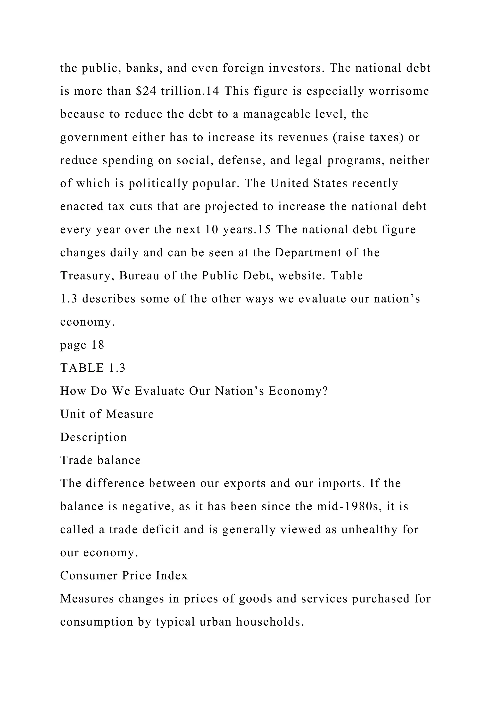 the public, banks, and even foreign investors. The national debt
is more than $24 trillion.14 This figure is especially worrisome
because to reduce the debt to a manageable level, the
government either has to increase its revenues (raise taxes) or
reduce spending on social, defense, and legal programs, neither
of which is politically popular. The United States recently
enacted tax cuts that are projected to increase the national debt
every year over the next 10 years.15 The national debt figure
changes daily and can be seen at the Department of the
Treasury, Bureau of the Public Debt, website. Table
1.3 describes some of the other ways we evaluate our nation’s
economy.
page 18
TABLE 1.3
How Do We Evaluate Our Nation’s Economy?
Unit of Measure
Description
Trade balance
The difference between our exports and our imports. If the
balance is negative, as it has been since the mid-1980s, it is
called a trade deficit and is generally viewed as unhealthy for
our economy.
Consumer Price Index
Measures changes in prices of goods and services purchased for
consumption by typical urban households.
 