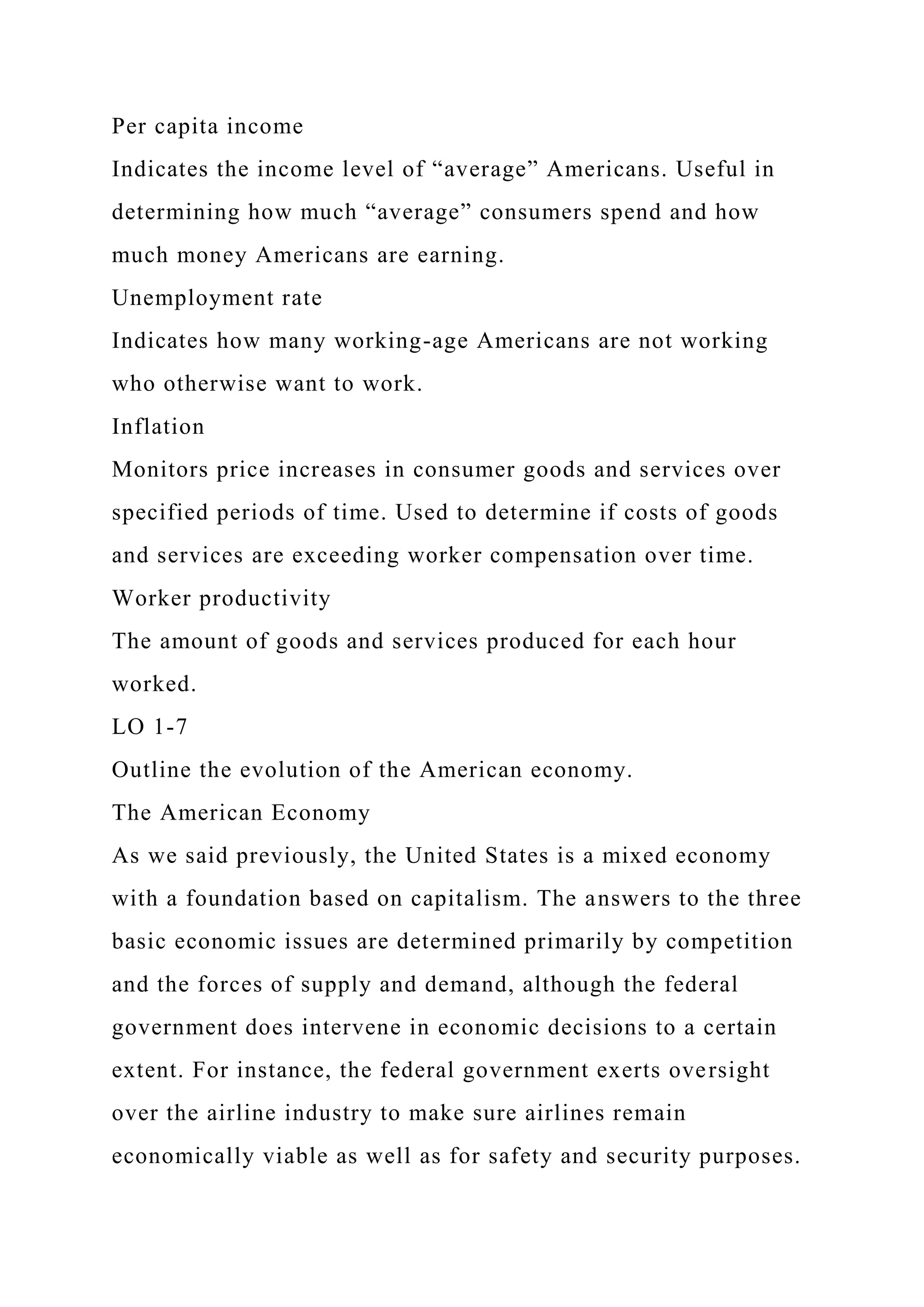 Per capita income
Indicates the income level of “average” Americans. Useful in
determining how much “average” consumers spend and how
much money Americans are earning.
Unemployment rate
Indicates how many working-age Americans are not working
who otherwise want to work.
Inflation
Monitors price increases in consumer goods and services over
specified periods of time. Used to determine if costs of goods
and services are exceeding worker compensation over time.
Worker productivity
The amount of goods and services produced for each hour
worked.
LO 1-7
Outline the evolution of the American economy.
The American Economy
As we said previously, the United States is a mixed economy
with a foundation based on capitalism. The answers to the three
basic economic issues are determined primarily by competition
and the forces of supply and demand, although the federal
government does intervene in economic decisions to a certain
extent. For instance, the federal government exerts oversight
over the airline industry to make sure airlines remain
economically viable as well as for safety and security purposes.
 