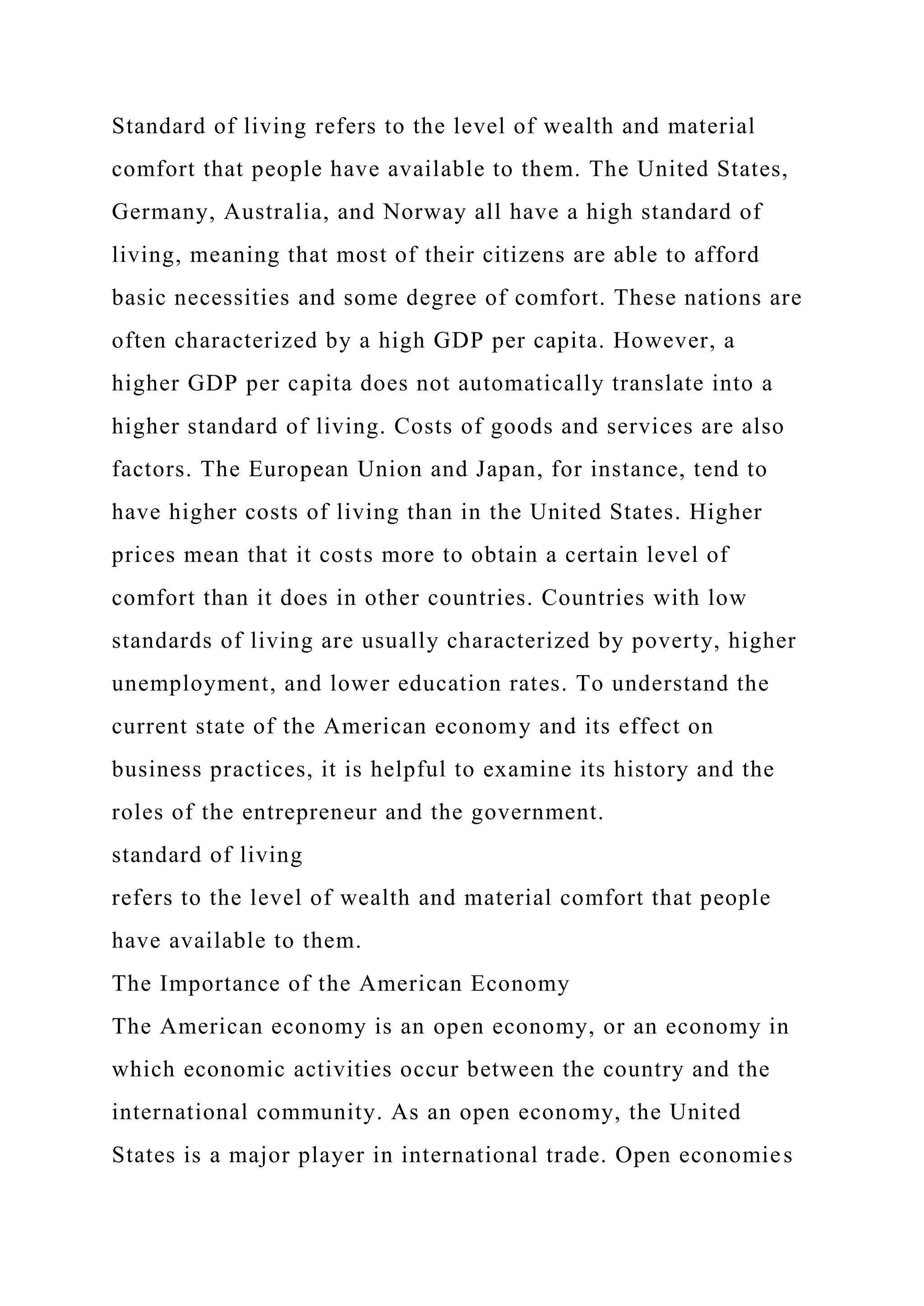 Standard of living refers to the level of wealth and material
comfort that people have available to them. The United States,
Germany, Australia, and Norway all have a high standard of
living, meaning that most of their citizens are able to afford
basic necessities and some degree of comfort. These nations are
often characterized by a high GDP per capita. However, a
higher GDP per capita does not automatically translate into a
higher standard of living. Costs of goods and services are also
factors. The European Union and Japan, for instance, tend to
have higher costs of living than in the United States. Higher
prices mean that it costs more to obtain a certain level of
comfort than it does in other countries. Countries with low
standards of living are usually characterized by poverty, higher
unemployment, and lower education rates. To understand the
current state of the American economy and its effect on
business practices, it is helpful to examine its history and the
roles of the entrepreneur and the government.
standard of living
refers to the level of wealth and material comfort that people
have available to them.
The Importance of the American Economy
The American economy is an open economy, or an economy in
which economic activities occur between the country and the
international community. As an open economy, the United
States is a major player in international trade. Open economies
 