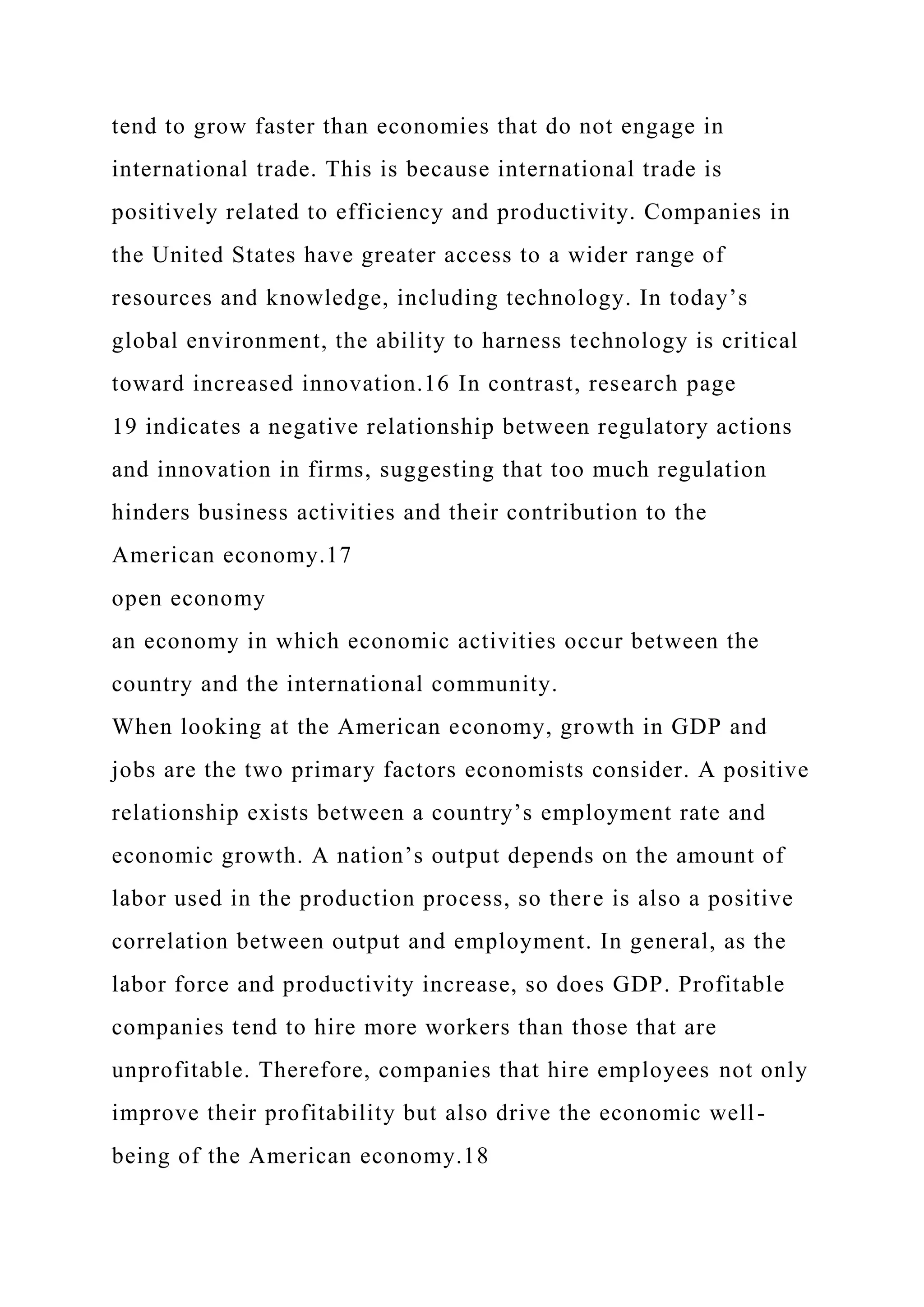 tend to grow faster than economies that do not engage in
international trade. This is because international trade is
positively related to efficiency and productivity. Companies in
the United States have greater access to a wider range of
resources and knowledge, including technology. In today’s
global environment, the ability to harness technology is critical
toward increased innovation.16 In contrast, research page
19 indicates a negative relationship between regulatory actions
and innovation in firms, suggesting that too much regulation
hinders business activities and their contribution to the
American economy.17
open economy
an economy in which economic activities occur between the
country and the international community.
When looking at the American economy, growth in GDP and
jobs are the two primary factors economists consider. A positive
relationship exists between a country’s employment rate and
economic growth. A nation’s output depends on the amount of
labor used in the production process, so there is also a positive
correlation between output and employment. In general, as the
labor force and productivity increase, so does GDP. Profitable
companies tend to hire more workers than those that are
unprofitable. Therefore, companies that hire employees not only
improve their profitability but also drive the economic well-
being of the American economy.18
 