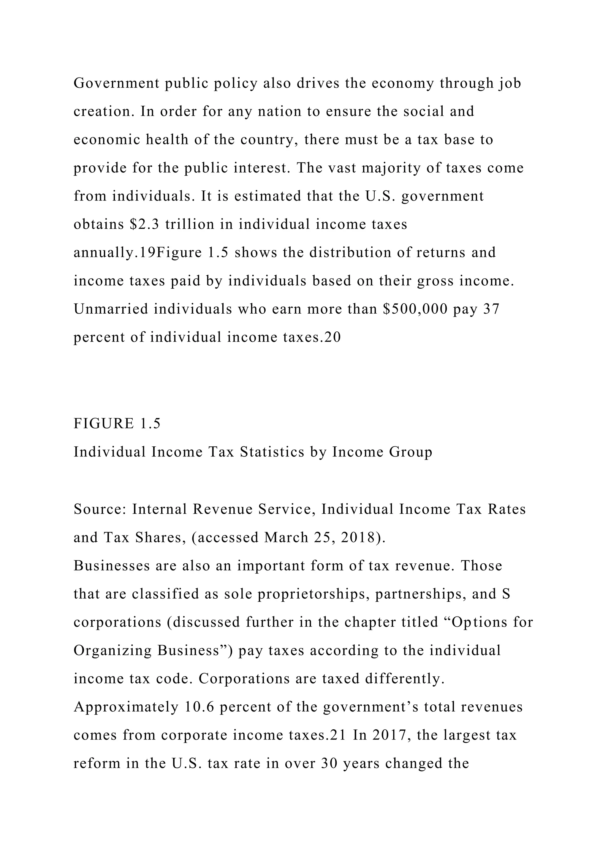 Government public policy also drives the economy through job
creation. In order for any nation to ensure the social and
economic health of the country, there must be a tax base to
provide for the public interest. The vast majority of taxes come
from individuals. It is estimated that the U.S. government
obtains $2.3 trillion in individual income taxes
annually.19Figure 1.5 shows the distribution of returns and
income taxes paid by individuals based on their gross income.
Unmarried individuals who earn more than $500,000 pay 37
percent of individual income taxes.20
FIGURE 1.5
Individual Income Tax Statistics by Income Group
Source: Internal Revenue Service, Individual Income Tax Rates
and Tax Shares, (accessed March 25, 2018).
Businesses are also an important form of tax revenue. Those
that are classified as sole proprietorships, partnerships, and S
corporations (discussed further in the chapter titled “Options for
Organizing Business”) pay taxes according to the individual
income tax code. Corporations are taxed differently.
Approximately 10.6 percent of the government’s total revenues
comes from corporate income taxes.21 In 2017, the largest tax
reform in the U.S. tax rate in over 30 years changed the
 