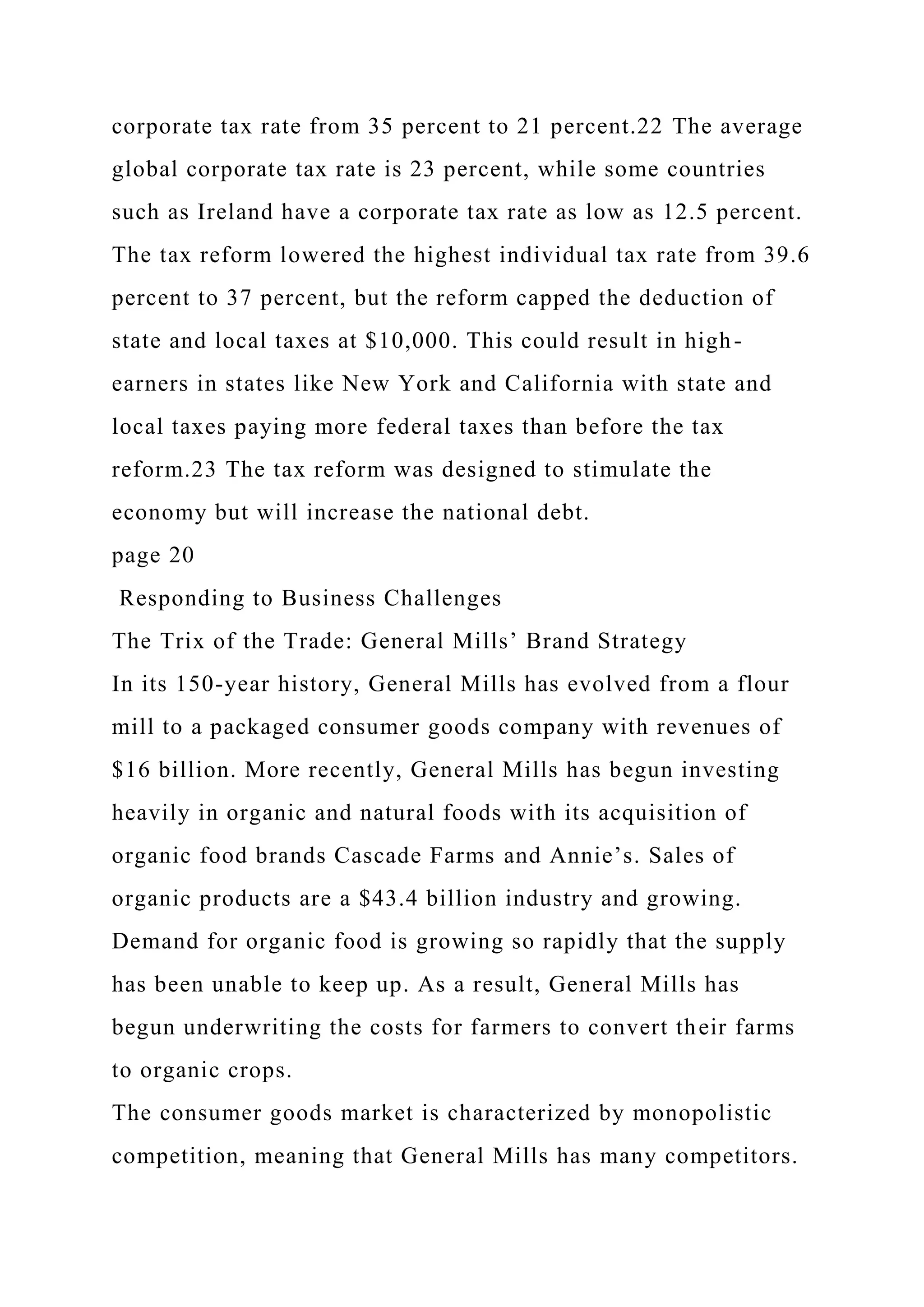 corporate tax rate from 35 percent to 21 percent.22 The average
global corporate tax rate is 23 percent, while some countries
such as Ireland have a corporate tax rate as low as 12.5 percent.
The tax reform lowered the highest individual tax rate from 39.6
percent to 37 percent, but the reform capped the deduction of
state and local taxes at $10,000. This could result in high-
earners in states like New York and California with state and
local taxes paying more federal taxes than before the tax
reform.23 The tax reform was designed to stimulate the
economy but will increase the national debt.
page 20
Responding to Business Challenges
The Trix of the Trade: General Mills’ Brand Strategy
In its 150-year history, General Mills has evolved from a flour
mill to a packaged consumer goods company with revenues of
$16 billion. More recently, General Mills has begun investing
heavily in organic and natural foods with its acquisition of
organic food brands Cascade Farms and Annie’s. Sales of
organic products are a $43.4 billion industry and growing.
Demand for organic food is growing so rapidly that the supply
has been unable to keep up. As a result, General Mills has
begun underwriting the costs for farmers to convert their farms
to organic crops.
The consumer goods market is characterized by monopolistic
competition, meaning that General Mills has many competitors.
 