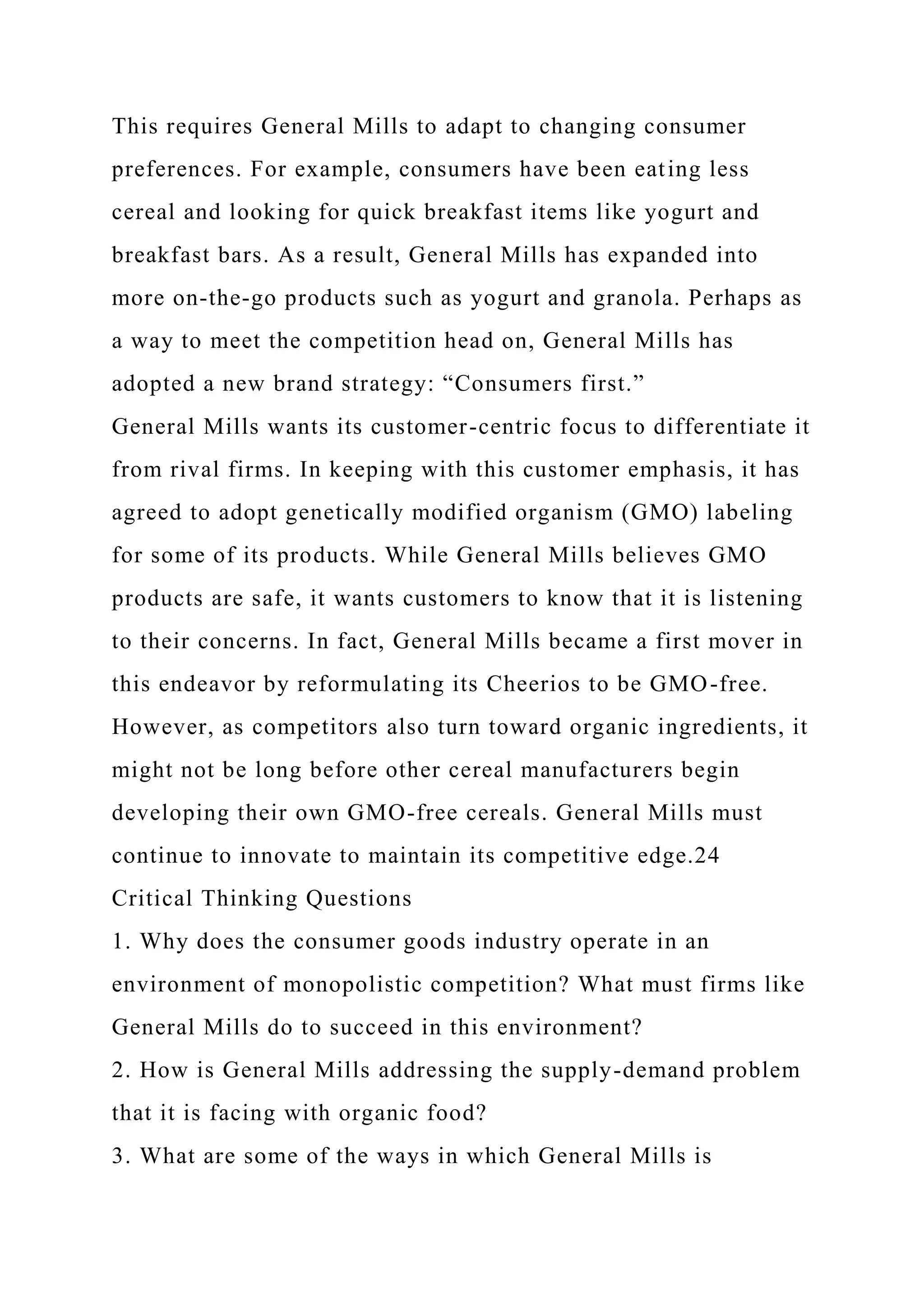 This requires General Mills to adapt to changing consumer
preferences. For example, consumers have been eating less
cereal and looking for quick breakfast items like yogurt and
breakfast bars. As a result, General Mills has expanded into
more on-the-go products such as yogurt and granola. Perhaps as
a way to meet the competition head on, General Mills has
adopted a new brand strategy: “Consumers first.”
General Mills wants its customer-centric focus to differentiate it
from rival firms. In keeping with this customer emphasis, it has
agreed to adopt genetically modified organism (GMO) labeling
for some of its products. While General Mills believes GMO
products are safe, it wants customers to know that it is listening
to their concerns. In fact, General Mills became a first mover in
this endeavor by reformulating its Cheerios to be GMO-free.
However, as competitors also turn toward organic ingredients, it
might not be long before other cereal manufacturers begin
developing their own GMO-free cereals. General Mills must
continue to innovate to maintain its competitive edge.24
Critical Thinking Questions
1. Why does the consumer goods industry operate in an
environment of monopolistic competition? What must firms like
General Mills do to succeed in this environment?
2. How is General Mills addressing the supply-demand problem
that it is facing with organic food?
3. What are some of the ways in which General Mills is
 