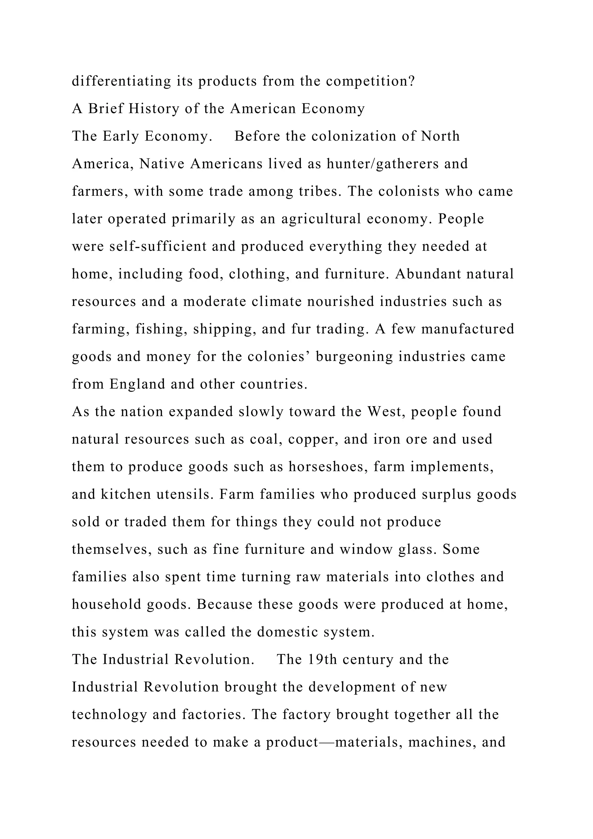 differentiating its products from the competition?
A Brief History of the American Economy
The Early Economy. Before the colonization of North
America, Native Americans lived as hunter/gatherers and
farmers, with some trade among tribes. The colonists who came
later operated primarily as an agricultural economy. People
were self-sufficient and produced everything they needed at
home, including food, clothing, and furniture. Abundant natural
resources and a moderate climate nourished industries such as
farming, fishing, shipping, and fur trading. A few manufactured
goods and money for the colonies’ burgeoning industries came
from England and other countries.
As the nation expanded slowly toward the West, people found
natural resources such as coal, copper, and iron ore and used
them to produce goods such as horseshoes, farm implements,
and kitchen utensils. Farm families who produced surplus goods
sold or traded them for things they could not produce
themselves, such as fine furniture and window glass. Some
families also spent time turning raw materials into clothes and
household goods. Because these goods were produced at home,
this system was called the domestic system.
The Industrial Revolution. The 19th century and the
Industrial Revolution brought the development of new
technology and factories. The factory brought together all the
resources needed to make a product—materials, machines, and
 