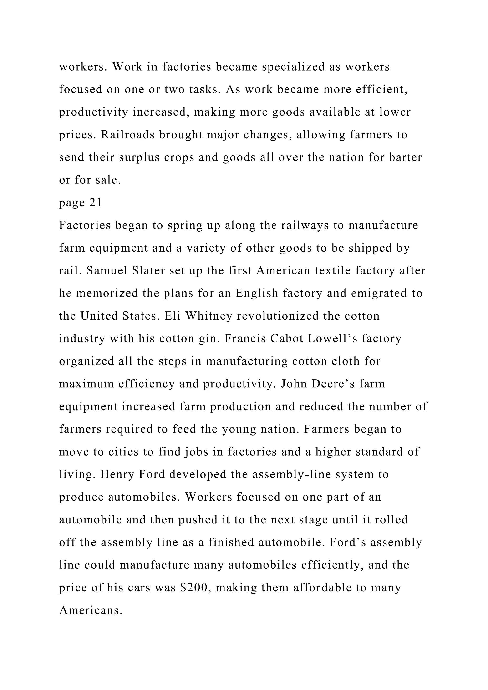 workers. Work in factories became specialized as workers
focused on one or two tasks. As work became more efficient,
productivity increased, making more goods available at lower
prices. Railroads brought major changes, allowing farmers to
send their surplus crops and goods all over the nation for barter
or for sale.
page 21
Factories began to spring up along the railways to manufacture
farm equipment and a variety of other goods to be shipped by
rail. Samuel Slater set up the first American textile factory after
he memorized the plans for an English factory and emigrated to
the United States. Eli Whitney revolutionized the cotton
industry with his cotton gin. Francis Cabot Lowell’s factory
organized all the steps in manufacturing cotton cloth for
maximum efficiency and productivity. John Deere’s farm
equipment increased farm production and reduced the number of
farmers required to feed the young nation. Farmers began to
move to cities to find jobs in factories and a higher standard of
living. Henry Ford developed the assembly-line system to
produce automobiles. Workers focused on one part of an
automobile and then pushed it to the next stage until it rolled
off the assembly line as a finished automobile. Ford’s assembly
line could manufacture many automobiles efficiently, and the
price of his cars was $200, making them affordable to many
Americans.
 