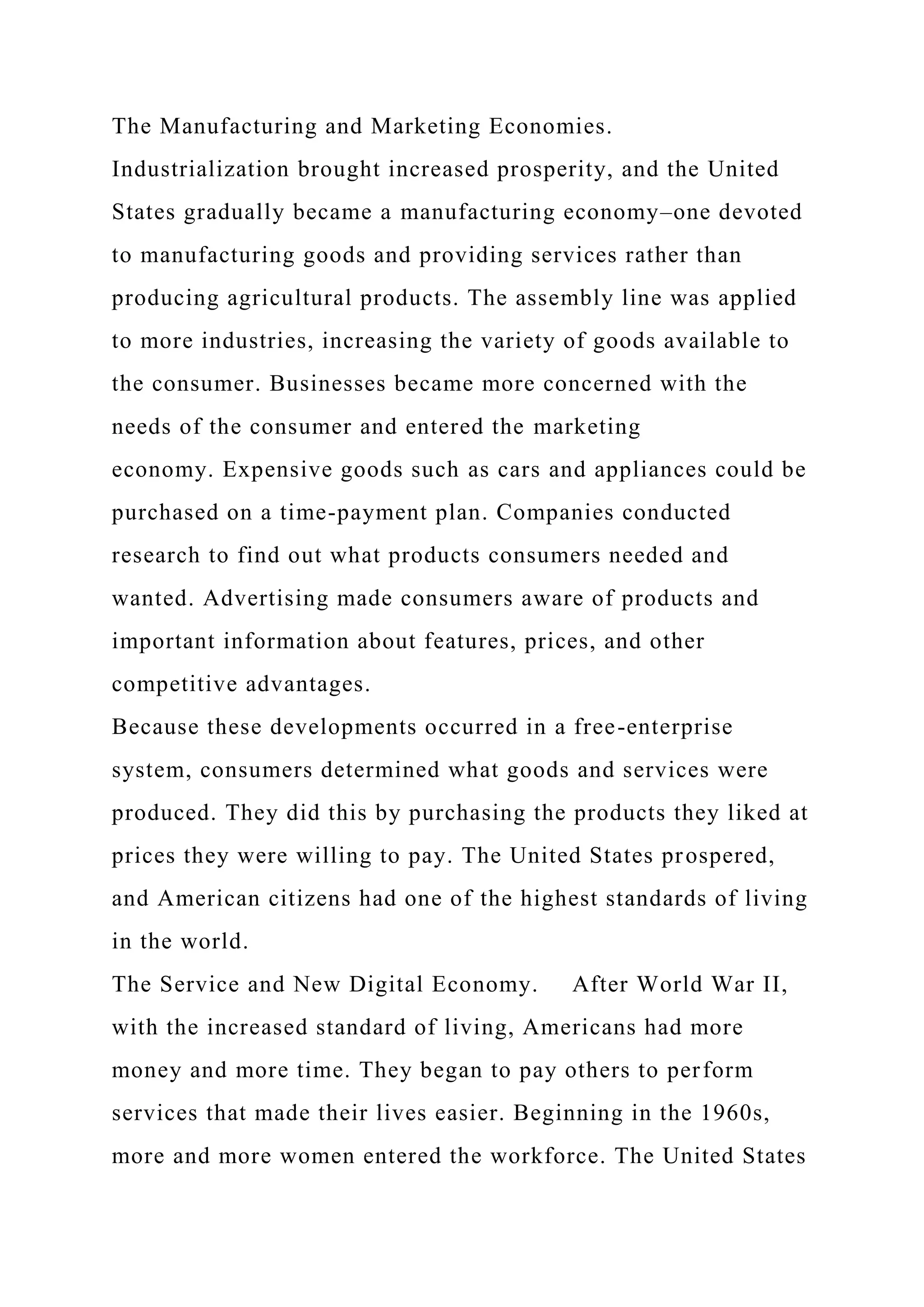 The Manufacturing and Marketing Economies.
Industrialization brought increased prosperity, and the United
States gradually became a manufacturing economy–one devoted
to manufacturing goods and providing services rather than
producing agricultural products. The assembly line was applied
to more industries, increasing the variety of goods available to
the consumer. Businesses became more concerned with the
needs of the consumer and entered the marketing
economy. Expensive goods such as cars and appliances could be
purchased on a time-payment plan. Companies conducted
research to find out what products consumers needed and
wanted. Advertising made consumers aware of products and
important information about features, prices, and other
competitive advantages.
Because these developments occurred in a free-enterprise
system, consumers determined what goods and services were
produced. They did this by purchasing the products they liked at
prices they were willing to pay. The United States prospered,
and American citizens had one of the highest standards of living
in the world.
The Service and New Digital Economy. After World War II,
with the increased standard of living, Americans had more
money and more time. They began to pay others to perform
services that made their lives easier. Beginning in the 1960s,
more and more women entered the workforce. The United States
 