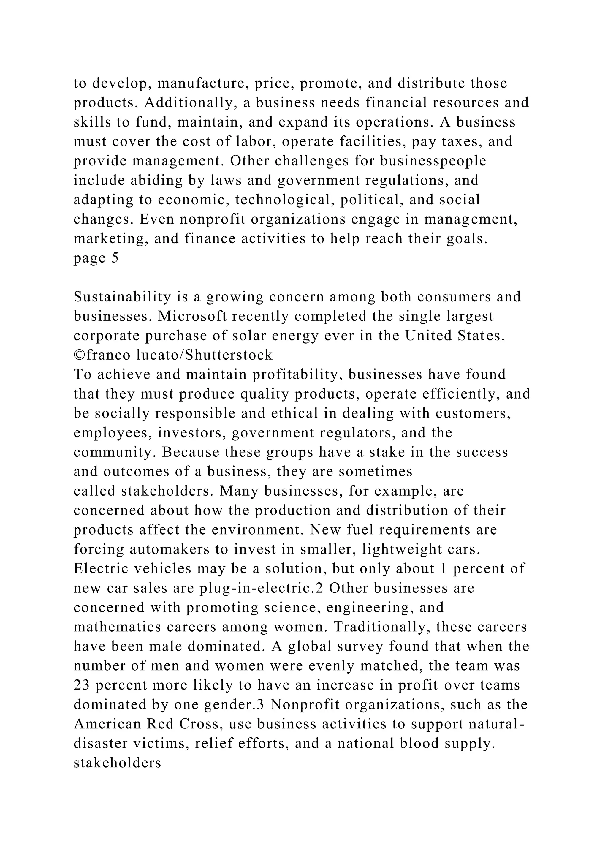 to develop, manufacture, price, promote, and distribute those
products. Additionally, a business needs financial resources and
skills to fund, maintain, and expand its operations. A business
must cover the cost of labor, operate facilities, pay taxes, and
provide management. Other challenges for businesspeople
include abiding by laws and government regulations, and
adapting to economic, technological, political, and social
changes. Even nonprofit organizations engage in management,
marketing, and finance activities to help reach their goals.
page 5
Sustainability is a growing concern among both consumers and
businesses. Microsoft recently completed the single largest
corporate purchase of solar energy ever in the United States.
©franco lucato/Shutterstock
To achieve and maintain profitability, businesses have found
that they must produce quality products, operate efficiently, and
be socially responsible and ethical in dealing with customers,
employees, investors, government regulators, and the
community. Because these groups have a stake in the success
and outcomes of a business, they are sometimes
called stakeholders. Many businesses, for example, are
concerned about how the production and distribution of their
products affect the environment. New fuel requirements are
forcing automakers to invest in smaller, lightweight cars.
Electric vehicles may be a solution, but only about 1 percent of
new car sales are plug-in-electric.2 Other businesses are
concerned with promoting science, engineering, and
mathematics careers among women. Traditionally, these careers
have been male dominated. A global survey found that when the
number of men and women were evenly matched, the team was
23 percent more likely to have an increase in profit over teams
dominated by one gender.3 Nonprofit organizations, such as the
American Red Cross, use business activities to support natural-
disaster victims, relief efforts, and a national blood supply.
stakeholders
 