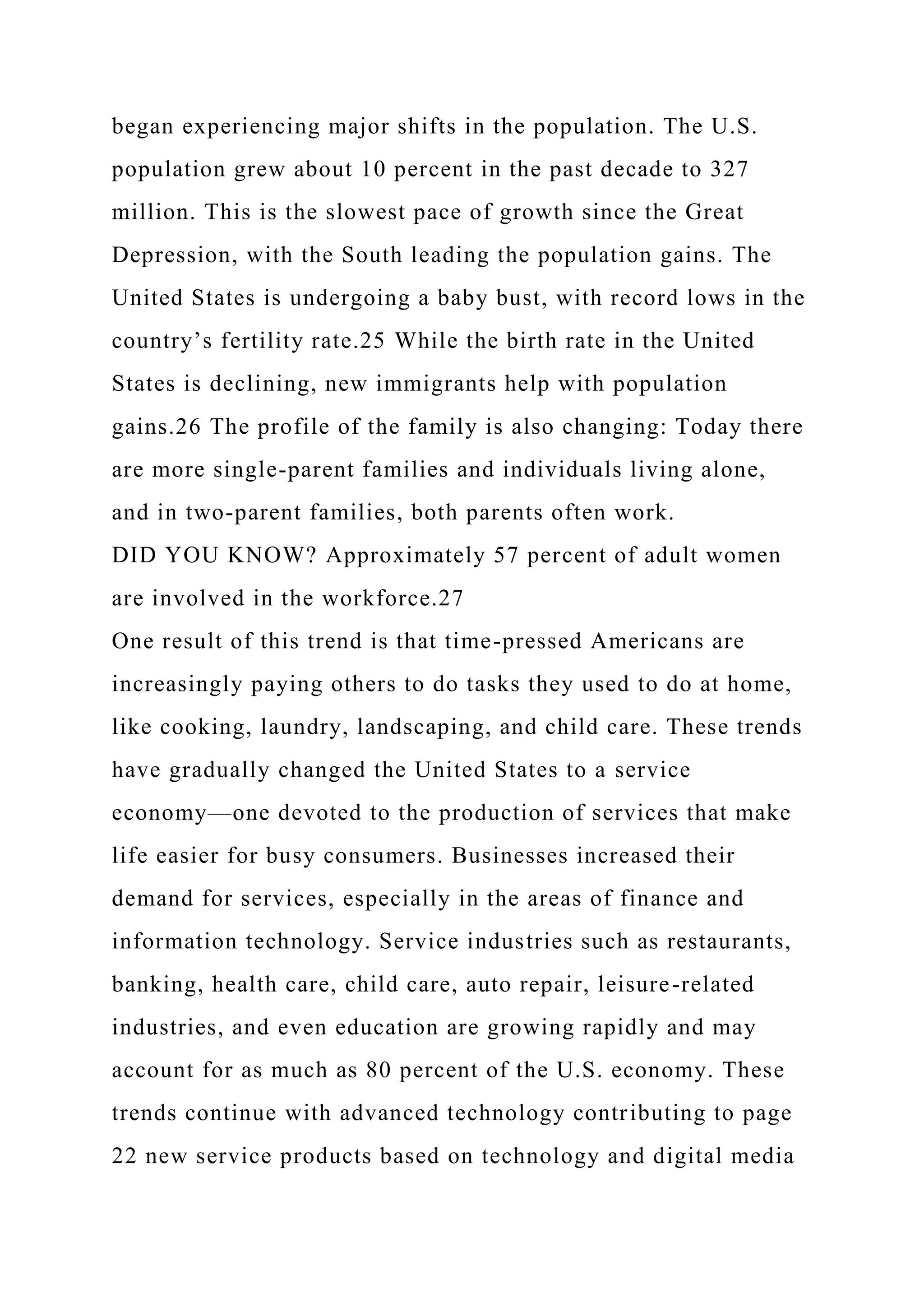 began experiencing major shifts in the population. The U.S.
population grew about 10 percent in the past decade to 327
million. This is the slowest pace of growth since the Great
Depression, with the South leading the population gains. The
United States is undergoing a baby bust, with record lows in the
country’s fertility rate.25 While the birth rate in the United
States is declining, new immigrants help with population
gains.26 The profile of the family is also changing: Today there
are more single-parent families and individuals living alone,
and in two-parent families, both parents often work.
DID YOU KNOW? Approximately 57 percent of adult women
are involved in the workforce.27
One result of this trend is that time-pressed Americans are
increasingly paying others to do tasks they used to do at home,
like cooking, laundry, landscaping, and child care. These trends
have gradually changed the United States to a service
economy—one devoted to the production of services that make
life easier for busy consumers. Businesses increased their
demand for services, especially in the areas of finance and
information technology. Service industries such as restaurants,
banking, health care, child care, auto repair, leisure-related
industries, and even education are growing rapidly and may
account for as much as 80 percent of the U.S. economy. These
trends continue with advanced technology contributing to page
22 new service products based on technology and digital media
 