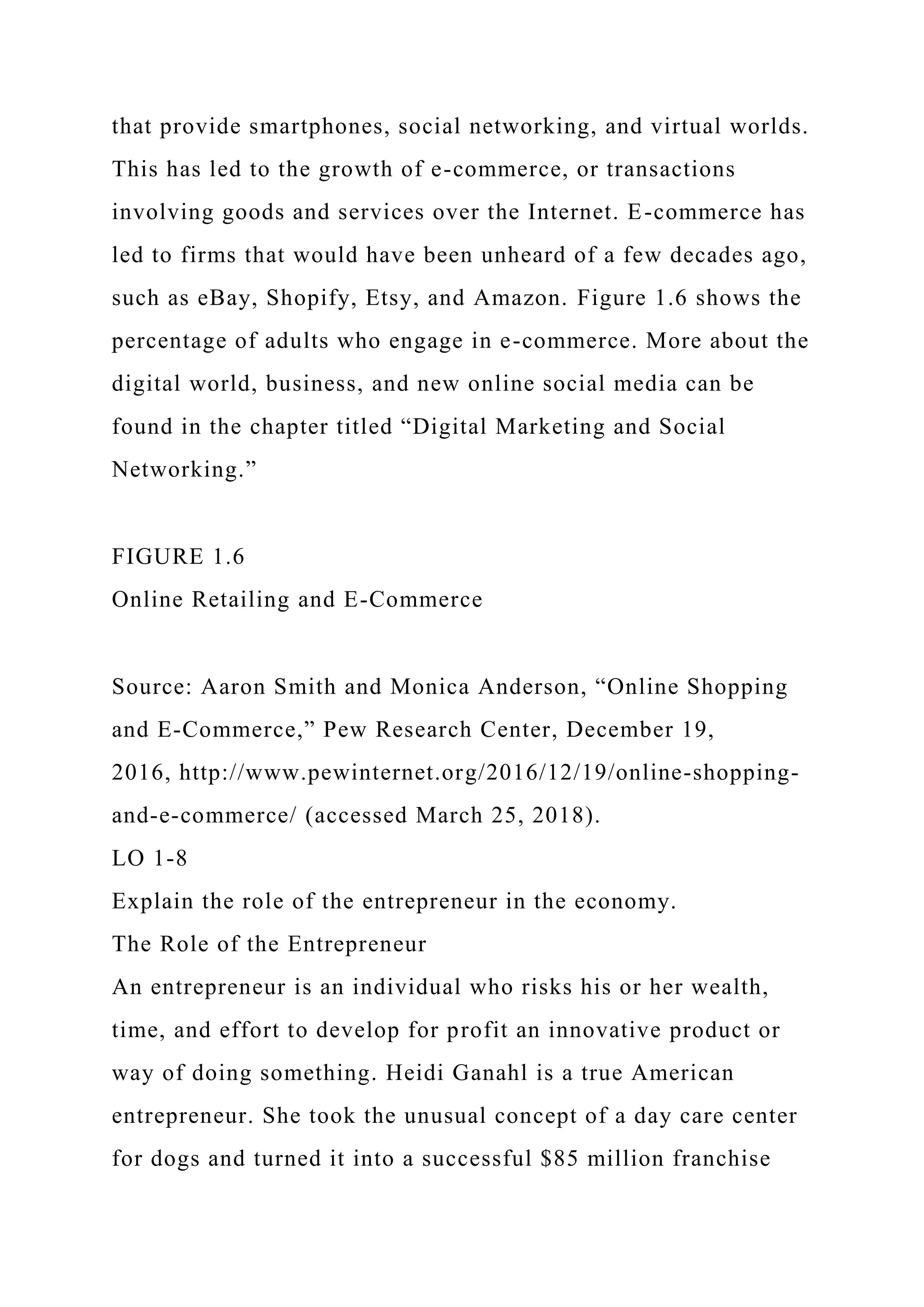 that provide smartphones, social networking, and virtual worlds.
This has led to the growth of e-commerce, or transactions
involving goods and services over the Internet. E-commerce has
led to firms that would have been unheard of a few decades ago,
such as eBay, Shopify, Etsy, and Amazon. Figure 1.6 shows the
percentage of adults who engage in e-commerce. More about the
digital world, business, and new online social media can be
found in the chapter titled “Digital Marketing and Social
Networking.”
FIGURE 1.6
Online Retailing and E-Commerce
Source: Aaron Smith and Monica Anderson, “Online Shopping
and E-Commerce,” Pew Research Center, December 19,
2016, http://www.pewinternet.org/2016/12/19/online-shopping-
and-e-commerce/ (accessed March 25, 2018).
LO 1-8
Explain the role of the entrepreneur in the economy.
The Role of the Entrepreneur
An entrepreneur is an individual who risks his or her wealth,
time, and effort to develop for profit an innovative product or
way of doing something. Heidi Ganahl is a true American
entrepreneur. She took the unusual concept of a day care center
for dogs and turned it into a successful $85 million franchise
 