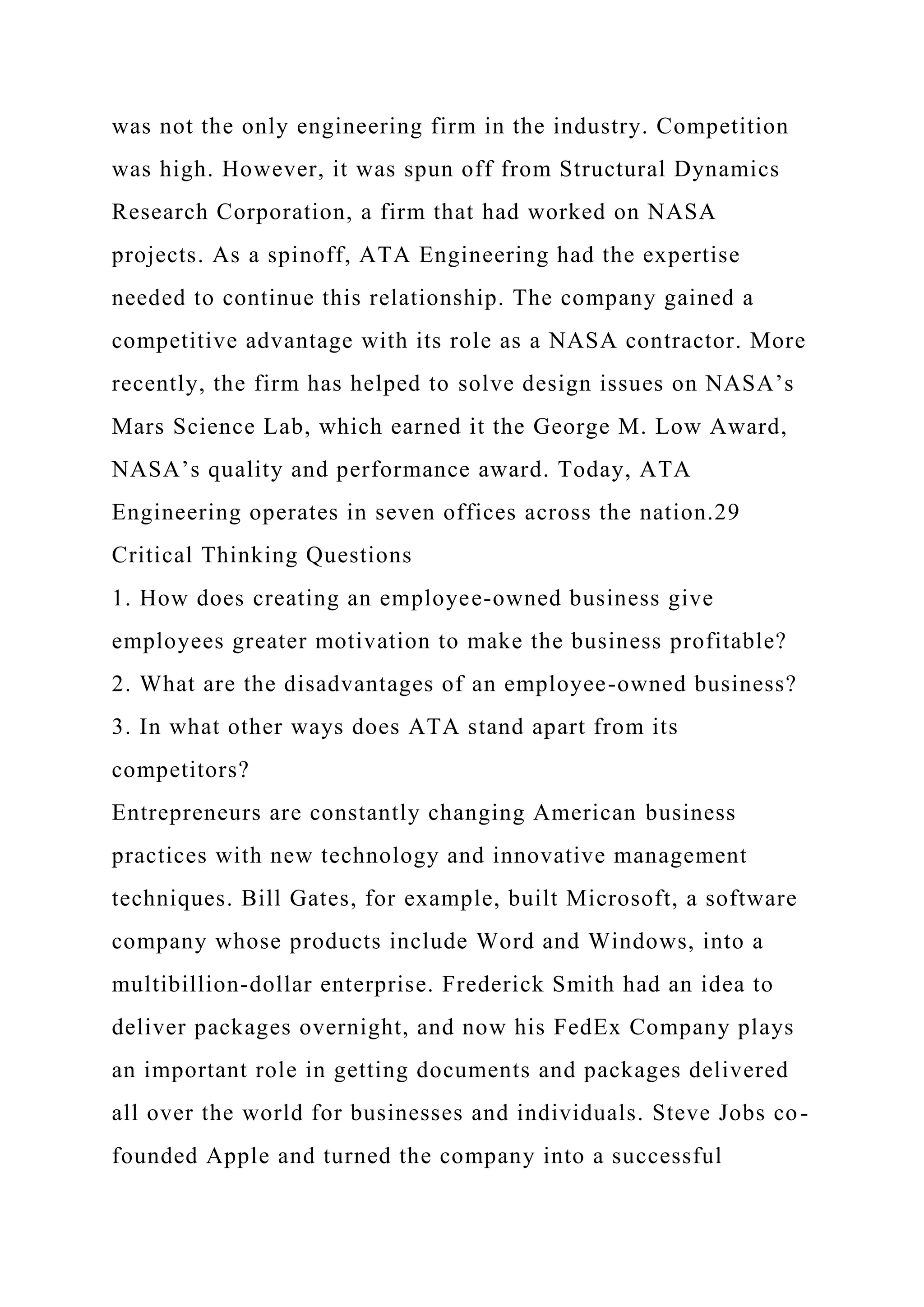 was not the only engineering firm in the industry. Competition
was high. However, it was spun off from Structural Dynamics
Research Corporation, a firm that had worked on NASA
projects. As a spinoff, ATA Engineering had the expertise
needed to continue this relationship. The company gained a
competitive advantage with its role as a NASA contractor. More
recently, the firm has helped to solve design issues on NASA’s
Mars Science Lab, which earned it the George M. Low Award,
NASA’s quality and performance award. Today, ATA
Engineering operates in seven offices across the nation.29
Critical Thinking Questions
1. How does creating an employee-owned business give
employees greater motivation to make the business profitable?
2. What are the disadvantages of an employee-owned business?
3. In what other ways does ATA stand apart from its
competitors?
Entrepreneurs are constantly changing American business
practices with new technology and innovative management
techniques. Bill Gates, for example, built Microsoft, a software
company whose products include Word and Windows, into a
multibillion-dollar enterprise. Frederick Smith had an idea to
deliver packages overnight, and now his FedEx Company plays
an important role in getting documents and packages delivered
all over the world for businesses and individuals. Steve Jobs co-
founded Apple and turned the company into a successful
 