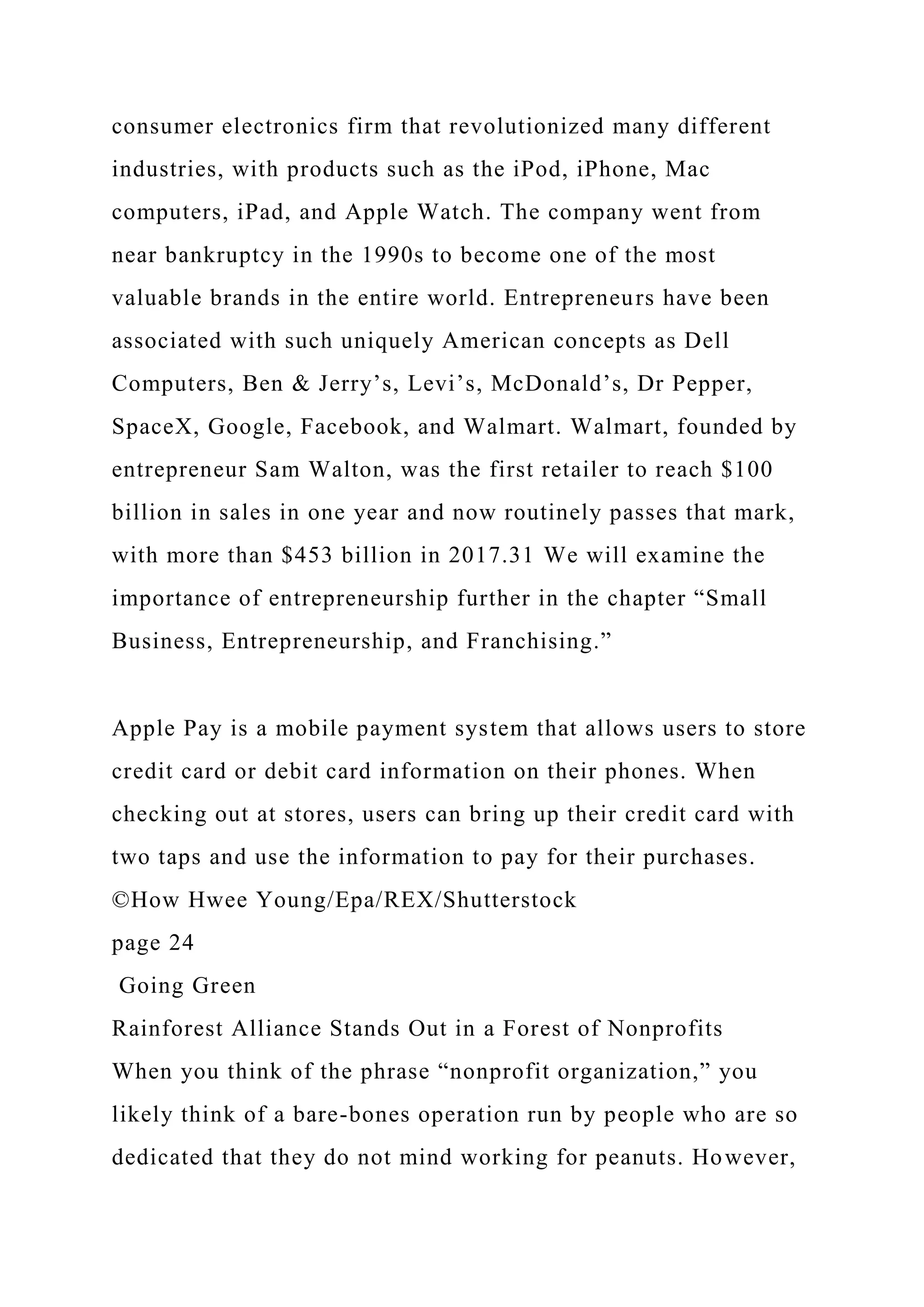 consumer electronics firm that revolutionized many different
industries, with products such as the iPod, iPhone, Mac
computers, iPad, and Apple Watch. The company went from
near bankruptcy in the 1990s to become one of the most
valuable brands in the entire world. Entrepreneurs have been
associated with such uniquely American concepts as Dell
Computers, Ben & Jerry’s, Levi’s, McDonald’s, Dr Pepper,
SpaceX, Google, Facebook, and Walmart. Walmart, founded by
entrepreneur Sam Walton, was the first retailer to reach $100
billion in sales in one year and now routinely passes that mark,
with more than $453 billion in 2017.31 We will examine the
importance of entrepreneurship further in the chapter “Small
Business, Entrepreneurship, and Franchising.”
Apple Pay is a mobile payment system that allows users to store
credit card or debit card information on their phones. When
checking out at stores, users can bring up their credit card with
two taps and use the information to pay for their purchases.
©How Hwee Young/Epa/REX/Shutterstock
page 24
Going Green
Rainforest Alliance Stands Out in a Forest of Nonprofits
When you think of the phrase “nonprofit organization,” you
likely think of a bare-bones operation run by people who are so
dedicated that they do not mind working for peanuts. However,
 