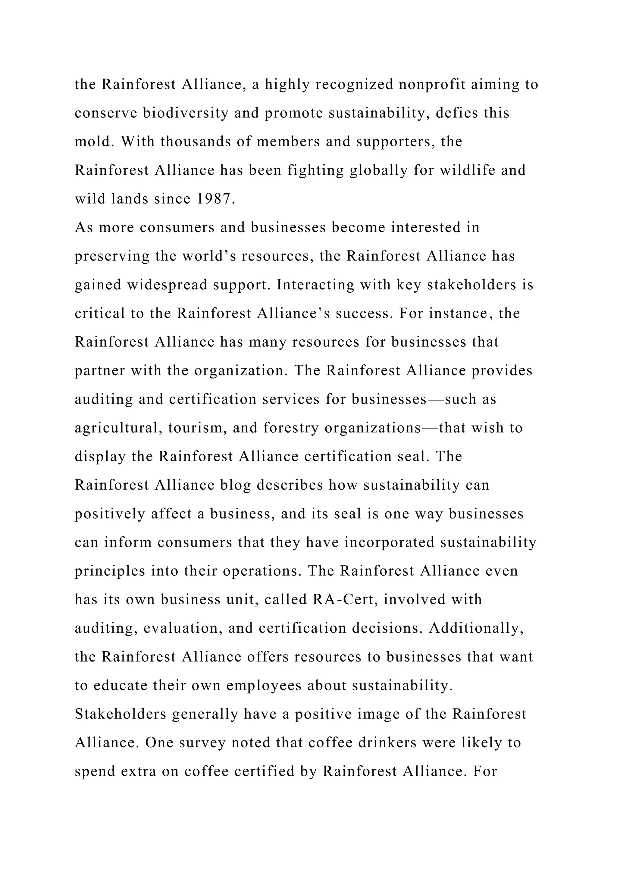 the Rainforest Alliance, a highly recognized nonprofit aiming to
conserve biodiversity and promote sustainability, defies this
mold. With thousands of members and supporters, the
Rainforest Alliance has been fighting globally for wildlife and
wild lands since 1987.
As more consumers and businesses become interested in
preserving the world’s resources, the Rainforest Alliance has
gained widespread support. Interacting with key stakeholders is
critical to the Rainforest Alliance’s success. For instance, the
Rainforest Alliance has many resources for businesses that
partner with the organization. The Rainforest Alliance provides
auditing and certification services for businesses—such as
agricultural, tourism, and forestry organizations—that wish to
display the Rainforest Alliance certification seal. The
Rainforest Alliance blog describes how sustainability can
positively affect a business, and its seal is one way businesses
can inform consumers that they have incorporated sustainability
principles into their operations. The Rainforest Alliance even
has its own business unit, called RA-Cert, involved with
auditing, evaluation, and certification decisions. Additionally,
the Rainforest Alliance offers resources to businesses that want
to educate their own employees about sustainability.
Stakeholders generally have a positive image of the Rainforest
Alliance. One survey noted that coffee drinkers were likely to
spend extra on coffee certified by Rainforest Alliance. For
 