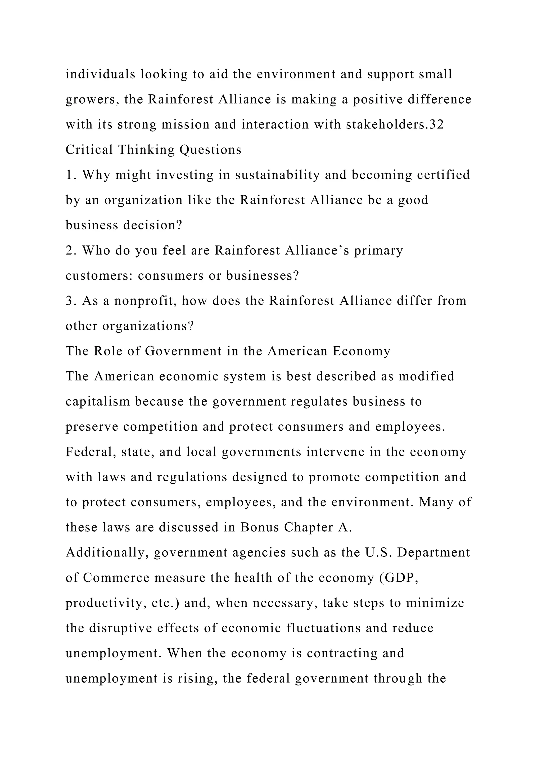 individuals looking to aid the environment and support small
growers, the Rainforest Alliance is making a positive difference
with its strong mission and interaction with stakeholders.32
Critical Thinking Questions
1. Why might investing in sustainability and becoming certified
by an organization like the Rainforest Alliance be a good
business decision?
2. Who do you feel are Rainforest Alliance’s primary
customers: consumers or businesses?
3. As a nonprofit, how does the Rainforest Alliance differ from
other organizations?
The Role of Government in the American Economy
The American economic system is best described as modified
capitalism because the government regulates business to
preserve competition and protect consumers and employees.
Federal, state, and local governments intervene in the economy
with laws and regulations designed to promote competition and
to protect consumers, employees, and the environment. Many of
these laws are discussed in Bonus Chapter A.
Additionally, government agencies such as the U.S. Department
of Commerce measure the health of the economy (GDP,
productivity, etc.) and, when necessary, take steps to minimize
the disruptive effects of economic fluctuations and reduce
unemployment. When the economy is contracting and
unemployment is rising, the federal government through the
 