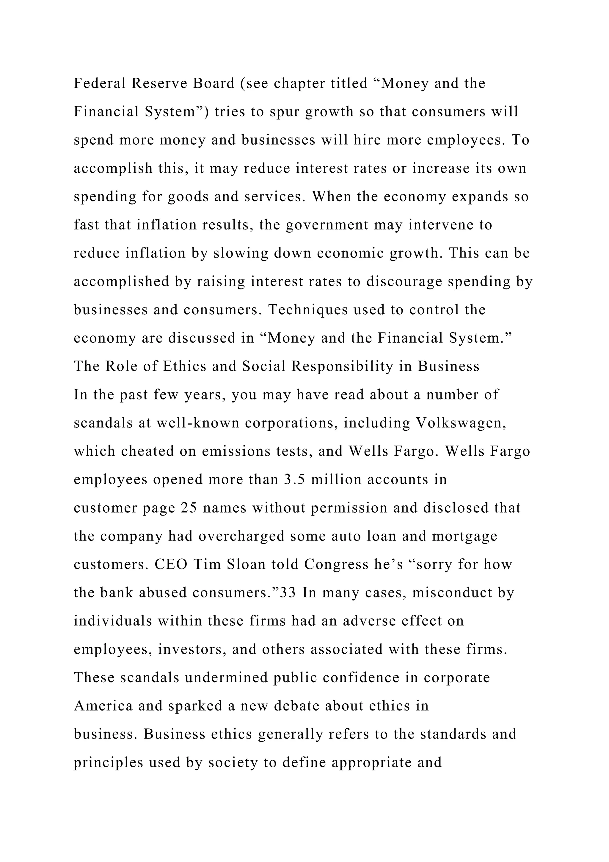 Federal Reserve Board (see chapter titled “Money and the
Financial System”) tries to spur growth so that consumers will
spend more money and businesses will hire more employees. To
accomplish this, it may reduce interest rates or increase its own
spending for goods and services. When the economy expands so
fast that inflation results, the government may intervene to
reduce inflation by slowing down economic growth. This can be
accomplished by raising interest rates to discourage spending by
businesses and consumers. Techniques used to control the
economy are discussed in “Money and the Financial System.”
The Role of Ethics and Social Responsibility in Business
In the past few years, you may have read about a number of
scandals at well-known corporations, including Volkswagen,
which cheated on emissions tests, and Wells Fargo. Wells Fargo
employees opened more than 3.5 million accounts in
customer page 25 names without permission and disclosed that
the company had overcharged some auto loan and mortgage
customers. CEO Tim Sloan told Congress he’s “sorry for how
the bank abused consumers.”33 In many cases, misconduct by
individuals within these firms had an adverse effect on
employees, investors, and others associated with these firms.
These scandals undermined public confidence in corporate
America and sparked a new debate about ethics in
business. Business ethics generally refers to the standards and
principles used by society to define appropriate and
 