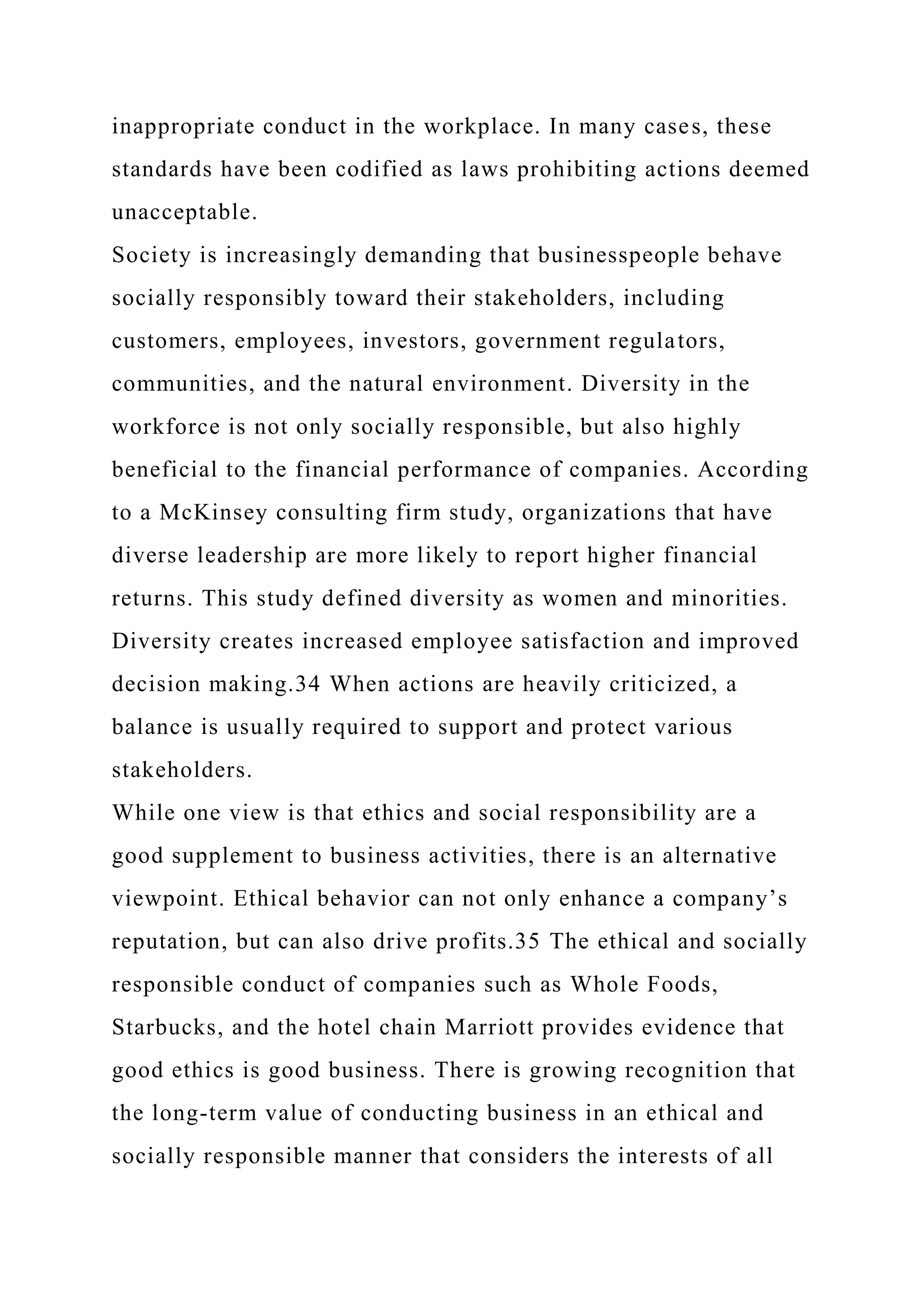 inappropriate conduct in the workplace. In many cases, these
standards have been codified as laws prohibiting actions deemed
unacceptable.
Society is increasingly demanding that businesspeople behave
socially responsibly toward their stakeholders, including
customers, employees, investors, government regulators,
communities, and the natural environment. Diversity in the
workforce is not only socially responsible, but also highly
beneficial to the financial performance of companies. According
to a McKinsey consulting firm study, organizations that have
diverse leadership are more likely to report higher financial
returns. This study defined diversity as women and minorities.
Diversity creates increased employee satisfaction and improved
decision making.34 When actions are heavily criticized, a
balance is usually required to support and protect various
stakeholders.
While one view is that ethics and social responsibility are a
good supplement to business activities, there is an alternative
viewpoint. Ethical behavior can not only enhance a company’s
reputation, but can also drive profits.35 The ethical and socially
responsible conduct of companies such as Whole Foods,
Starbucks, and the hotel chain Marriott provides evidence that
good ethics is good business. There is growing recognition that
the long-term value of conducting business in an ethical and
socially responsible manner that considers the interests of all
 