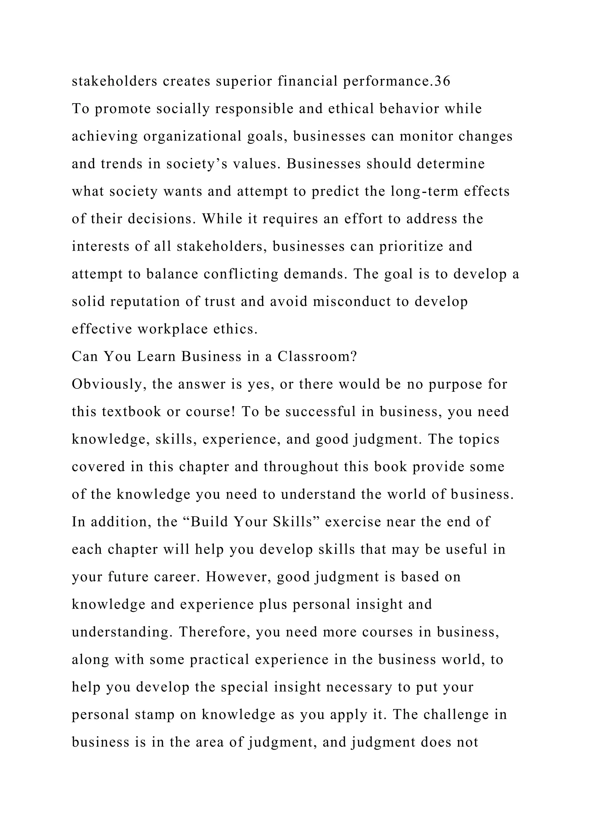 stakeholders creates superior financial performance.36
To promote socially responsible and ethical behavior while
achieving organizational goals, businesses can monitor changes
and trends in society’s values. Businesses should determine
what society wants and attempt to predict the long-term effects
of their decisions. While it requires an effort to address the
interests of all stakeholders, businesses can prioritize and
attempt to balance conflicting demands. The goal is to develop a
solid reputation of trust and avoid misconduct to develop
effective workplace ethics.
Can You Learn Business in a Classroom?
Obviously, the answer is yes, or there would be no purpose for
this textbook or course! To be successful in business, you need
knowledge, skills, experience, and good judgment. The topics
covered in this chapter and throughout this book provide some
of the knowledge you need to understand the world of business.
In addition, the “Build Your Skills” exercise near the end of
each chapter will help you develop skills that may be useful in
your future career. However, good judgment is based on
knowledge and experience plus personal insight and
understanding. Therefore, you need more courses in business,
along with some practical experience in the business world, to
help you develop the special insight necessary to put your
personal stamp on knowledge as you apply it. The challenge in
business is in the area of judgment, and judgment does not
 