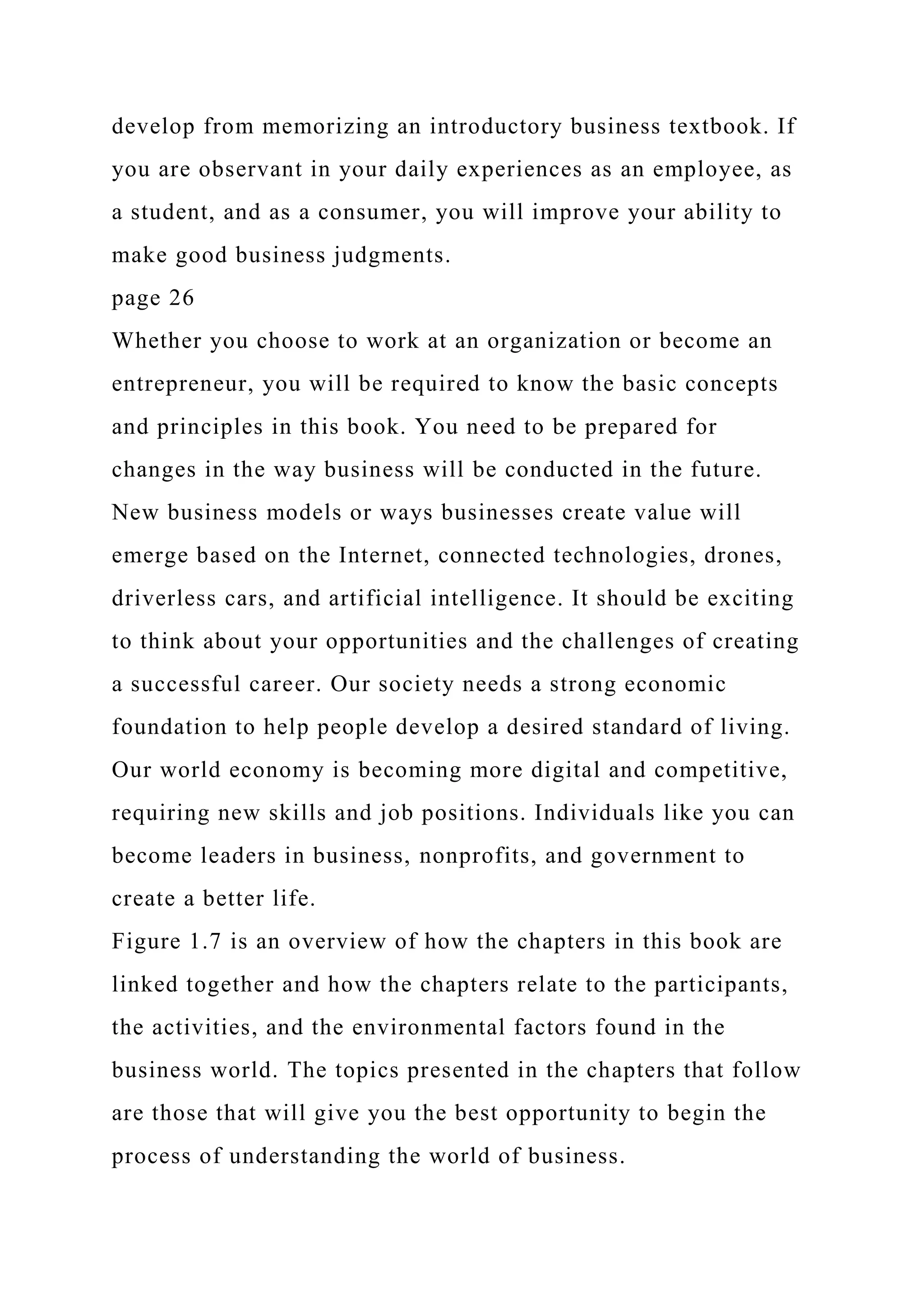 develop from memorizing an introductory business textbook. If
you are observant in your daily experiences as an employee, as
a student, and as a consumer, you will improve your ability to
make good business judgments.
page 26
Whether you choose to work at an organization or become an
entrepreneur, you will be required to know the basic concepts
and principles in this book. You need to be prepared for
changes in the way business will be conducted in the future.
New business models or ways businesses create value will
emerge based on the Internet, connected technologies, drones,
driverless cars, and artificial intelligence. It should be exciting
to think about your opportunities and the challenges of creating
a successful career. Our society needs a strong economic
foundation to help people develop a desired standard of living.
Our world economy is becoming more digital and competitive,
requiring new skills and job positions. Individuals like you can
become leaders in business, nonprofits, and government to
create a better life.
Figure 1.7 is an overview of how the chapters in this book are
linked together and how the chapters relate to the participants,
the activities, and the environmental factors found in the
business world. The topics presented in the chapters that follow
are those that will give you the best opportunity to begin the
process of understanding the world of business.
 