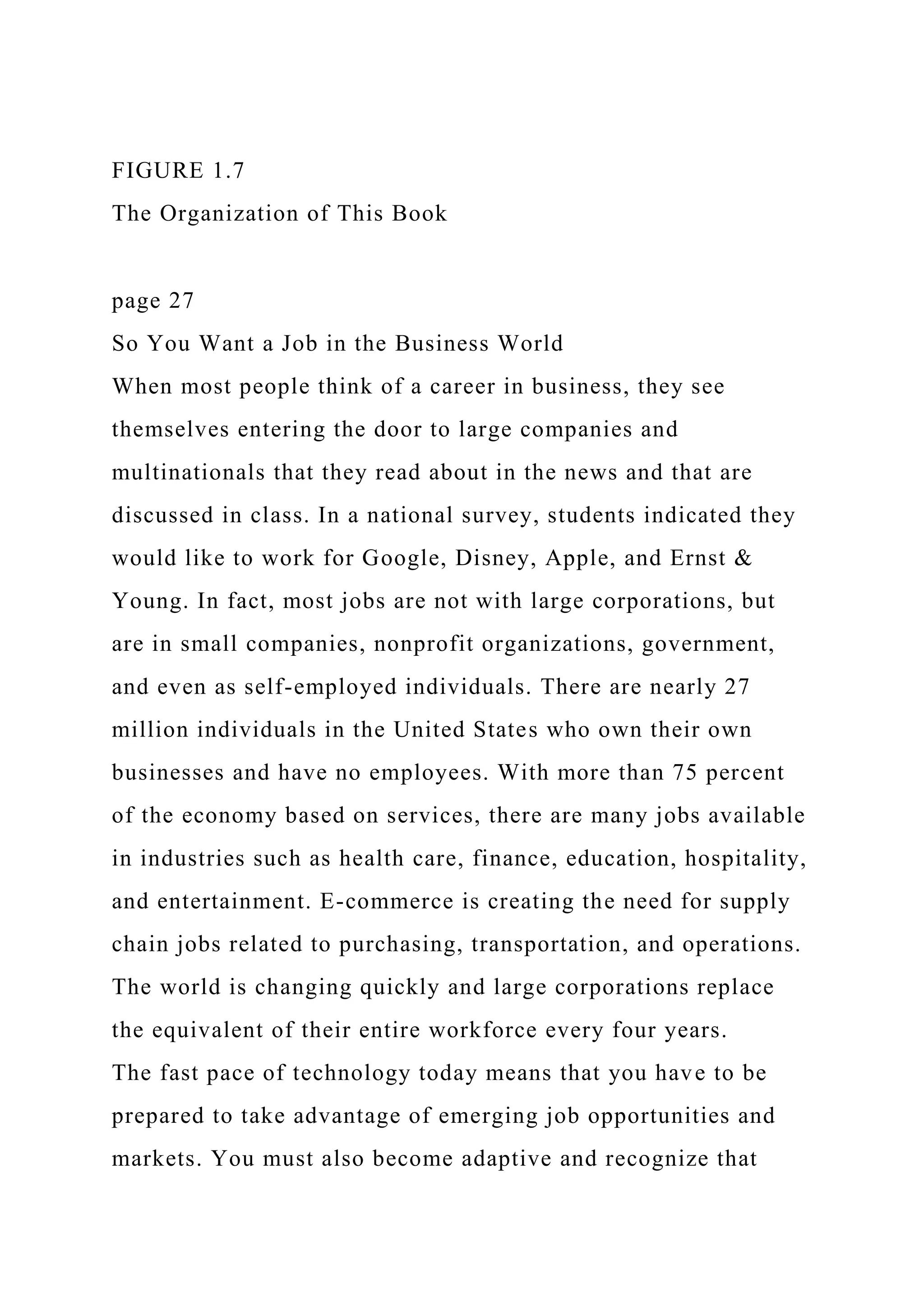 FIGURE 1.7
The Organization of This Book
page 27
So You Want a Job in the Business World
When most people think of a career in business, they see
themselves entering the door to large companies and
multinationals that they read about in the news and that are
discussed in class. In a national survey, students indicated they
would like to work for Google, Disney, Apple, and Ernst &
Young. In fact, most jobs are not with large corporations, but
are in small companies, nonprofit organizations, government,
and even as self-employed individuals. There are nearly 27
million individuals in the United States who own their own
businesses and have no employees. With more than 75 percent
of the economy based on services, there are many jobs available
in industries such as health care, finance, education, hospitality,
and entertainment. E-commerce is creating the need for supply
chain jobs related to purchasing, transportation, and operations.
The world is changing quickly and large corporations replace
the equivalent of their entire workforce every four years.
The fast pace of technology today means that you have to be
prepared to take advantage of emerging job opportunities and
markets. You must also become adaptive and recognize that
 