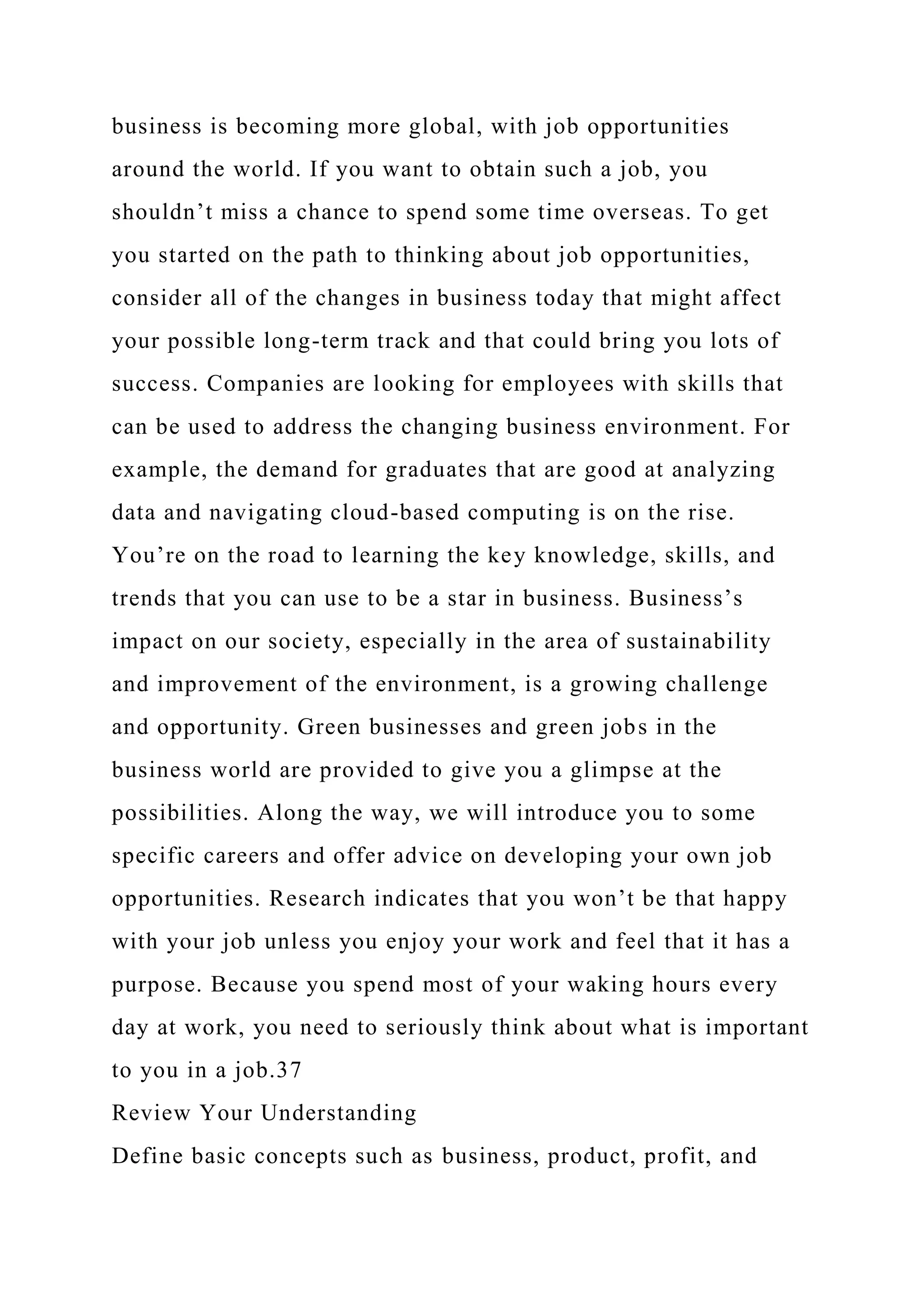 business is becoming more global, with job opportunities
around the world. If you want to obtain such a job, you
shouldn’t miss a chance to spend some time overseas. To get
you started on the path to thinking about job opportunities,
consider all of the changes in business today that might affect
your possible long-term track and that could bring you lots of
success. Companies are looking for employees with skills that
can be used to address the changing business environment. For
example, the demand for graduates that are good at analyzing
data and navigating cloud-based computing is on the rise.
You’re on the road to learning the key knowledge, skills, and
trends that you can use to be a star in business. Business’s
impact on our society, especially in the area of sustainability
and improvement of the environment, is a growing challenge
and opportunity. Green businesses and green jobs in the
business world are provided to give you a glimpse at the
possibilities. Along the way, we will introduce you to some
specific careers and offer advice on developing your own job
opportunities. Research indicates that you won’t be that happy
with your job unless you enjoy your work and feel that it has a
purpose. Because you spend most of your waking hours every
day at work, you need to seriously think about what is important
to you in a job.37
Review Your Understanding
Define basic concepts such as business, product, profit, and
 