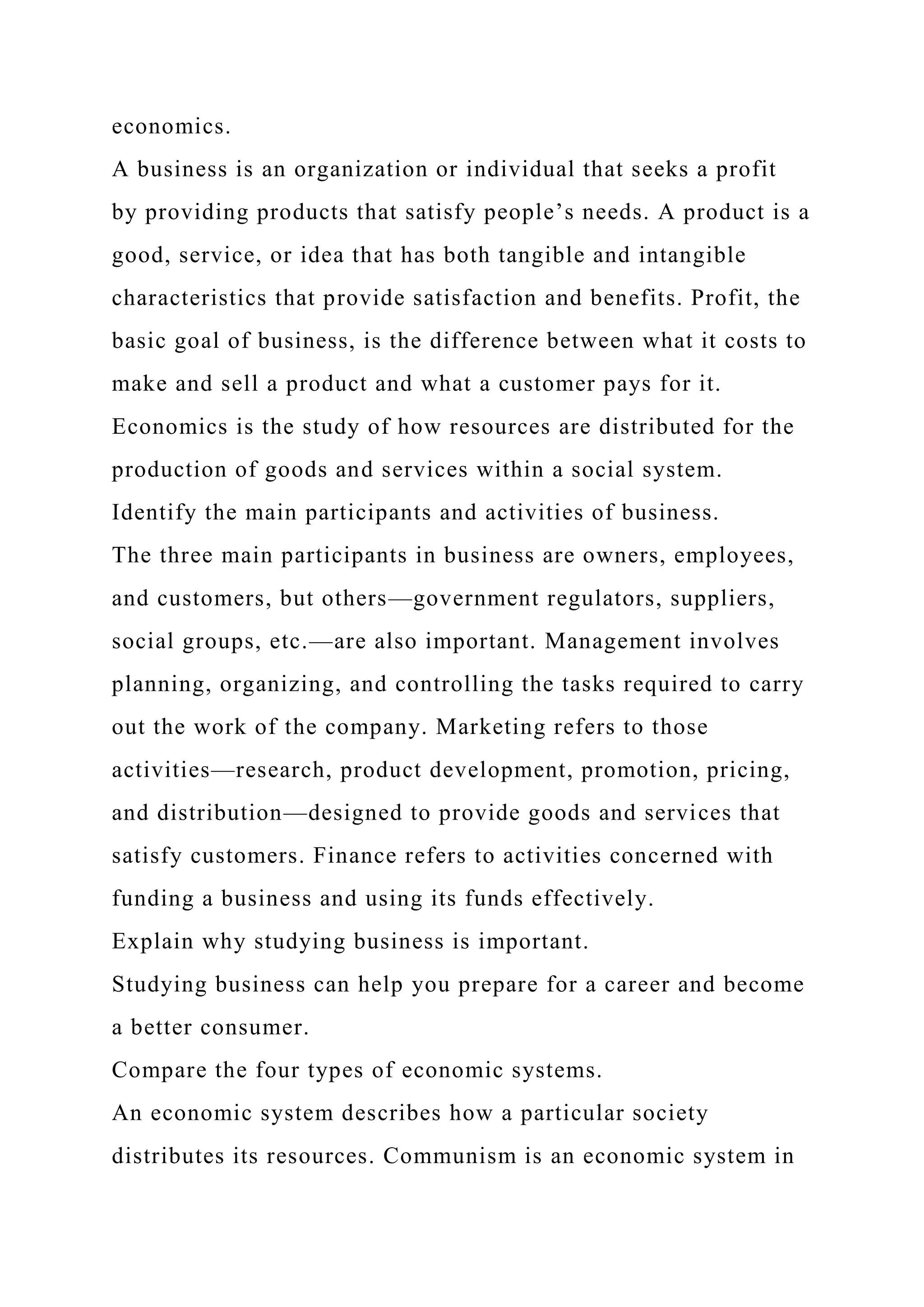 economics.
A business is an organization or individual that seeks a profit
by providing products that satisfy people’s needs. A product is a
good, service, or idea that has both tangible and intangible
characteristics that provide satisfaction and benefits. Profit, the
basic goal of business, is the difference between what it costs to
make and sell a product and what a customer pays for it.
Economics is the study of how resources are distributed for the
production of goods and services within a social system.
Identify the main participants and activities of business.
The three main participants in business are owners, employees,
and customers, but others—government regulators, suppliers,
social groups, etc.—are also important. Management involves
planning, organizing, and controlling the tasks required to carry
out the work of the company. Marketing refers to those
activities—research, product development, promotion, pricing,
and distribution—designed to provide goods and services that
satisfy customers. Finance refers to activities concerned with
funding a business and using its funds effectively.
Explain why studying business is important.
Studying business can help you prepare for a career and become
a better consumer.
Compare the four types of economic systems.
An economic system describes how a particular society
distributes its resources. Communism is an economic system in
 