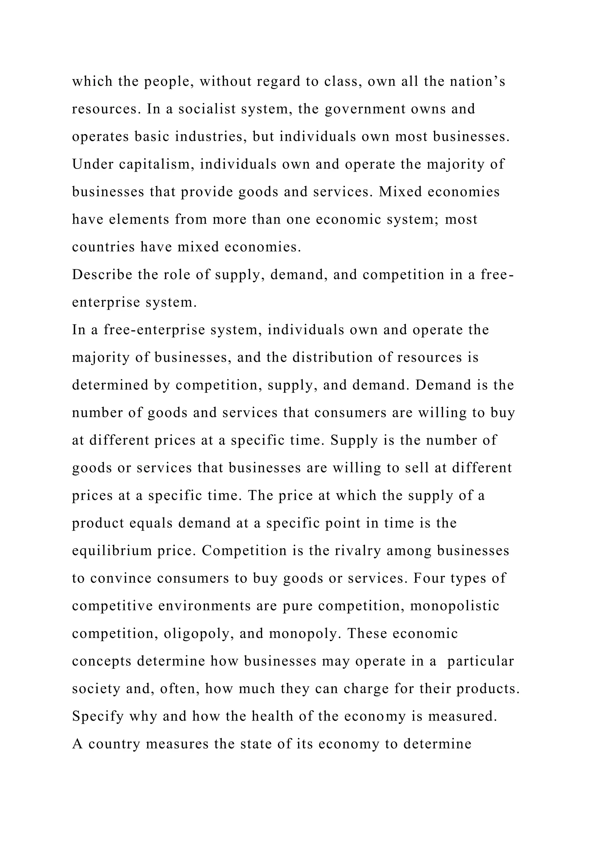 which the people, without regard to class, own all the nation’s
resources. In a socialist system, the government owns and
operates basic industries, but individuals own most businesses.
Under capitalism, individuals own and operate the majority of
businesses that provide goods and services. Mixed economies
have elements from more than one economic system; most
countries have mixed economies.
Describe the role of supply, demand, and competition in a free-
enterprise system.
In a free-enterprise system, individuals own and operate the
majority of businesses, and the distribution of resources is
determined by competition, supply, and demand. Demand is the
number of goods and services that consumers are willing to buy
at different prices at a specific time. Supply is the number of
goods or services that businesses are willing to sell at different
prices at a specific time. The price at which the supply of a
product equals demand at a specific point in time is the
equilibrium price. Competition is the rivalry among businesses
to convince consumers to buy goods or services. Four types of
competitive environments are pure competition, monopolistic
competition, oligopoly, and monopoly. These economic
concepts determine how businesses may operate in a particular
society and, often, how much they can charge for their products.
Specify why and how the health of the economy is measured.
A country measures the state of its economy to determine
 