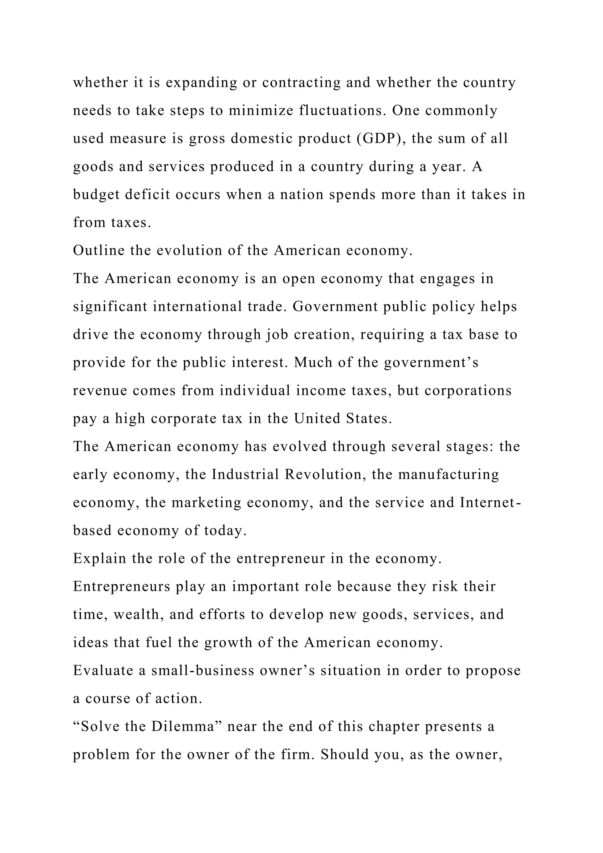 whether it is expanding or contracting and whether the country
needs to take steps to minimize fluctuations. One commonly
used measure is gross domestic product (GDP), the sum of all
goods and services produced in a country during a year. A
budget deficit occurs when a nation spends more than it takes in
from taxes.
Outline the evolution of the American economy.
The American economy is an open economy that engages in
significant international trade. Government public policy helps
drive the economy through job creation, requiring a tax base to
provide for the public interest. Much of the government’s
revenue comes from individual income taxes, but corporations
pay a high corporate tax in the United States.
The American economy has evolved through several stages: the
early economy, the Industrial Revolution, the manufacturing
economy, the marketing economy, and the service and Internet-
based economy of today.
Explain the role of the entrepreneur in the economy.
Entrepreneurs play an important role because they risk their
time, wealth, and efforts to develop new goods, services, and
ideas that fuel the growth of the American economy.
Evaluate a small-business owner’s situation in order to propose
a course of action.
“Solve the Dilemma” near the end of this chapter presents a
problem for the owner of the firm. Should you, as the owner,
 