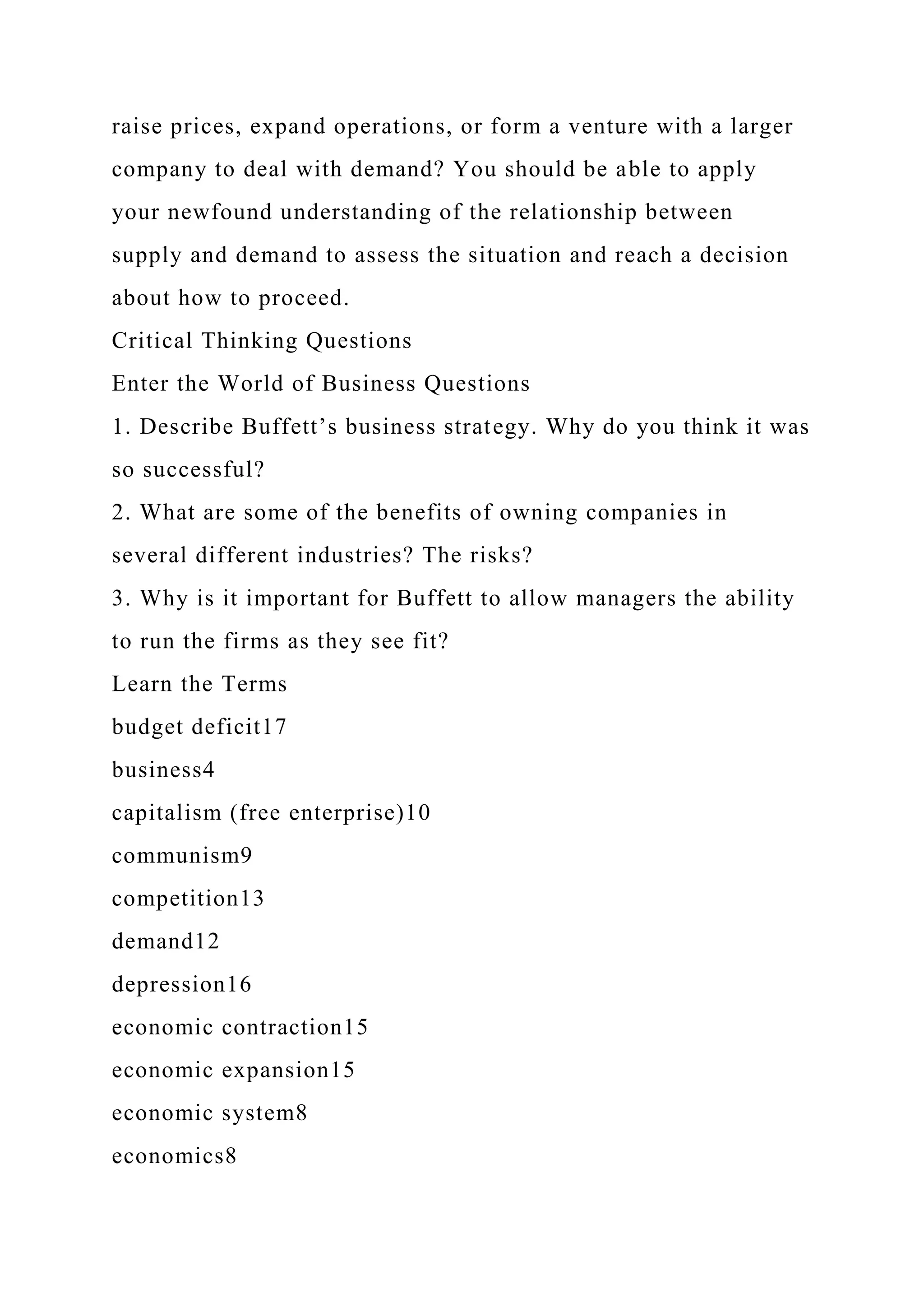 raise prices, expand operations, or form a venture with a larger
company to deal with demand? You should be able to apply
your newfound understanding of the relationship between
supply and demand to assess the situation and reach a decision
about how to proceed.
Critical Thinking Questions
Enter the World of Business Questions
1. Describe Buffett’s business strategy. Why do you think it was
so successful?
2. What are some of the benefits of owning companies in
several different industries? The risks?
3. Why is it important for Buffett to allow managers the ability
to run the firms as they see fit?
Learn the Terms
budget deficit17
business4
capitalism (free enterprise)10
communism9
competition13
demand12
depression16
economic contraction15
economic expansion15
economic system8
economics8
 