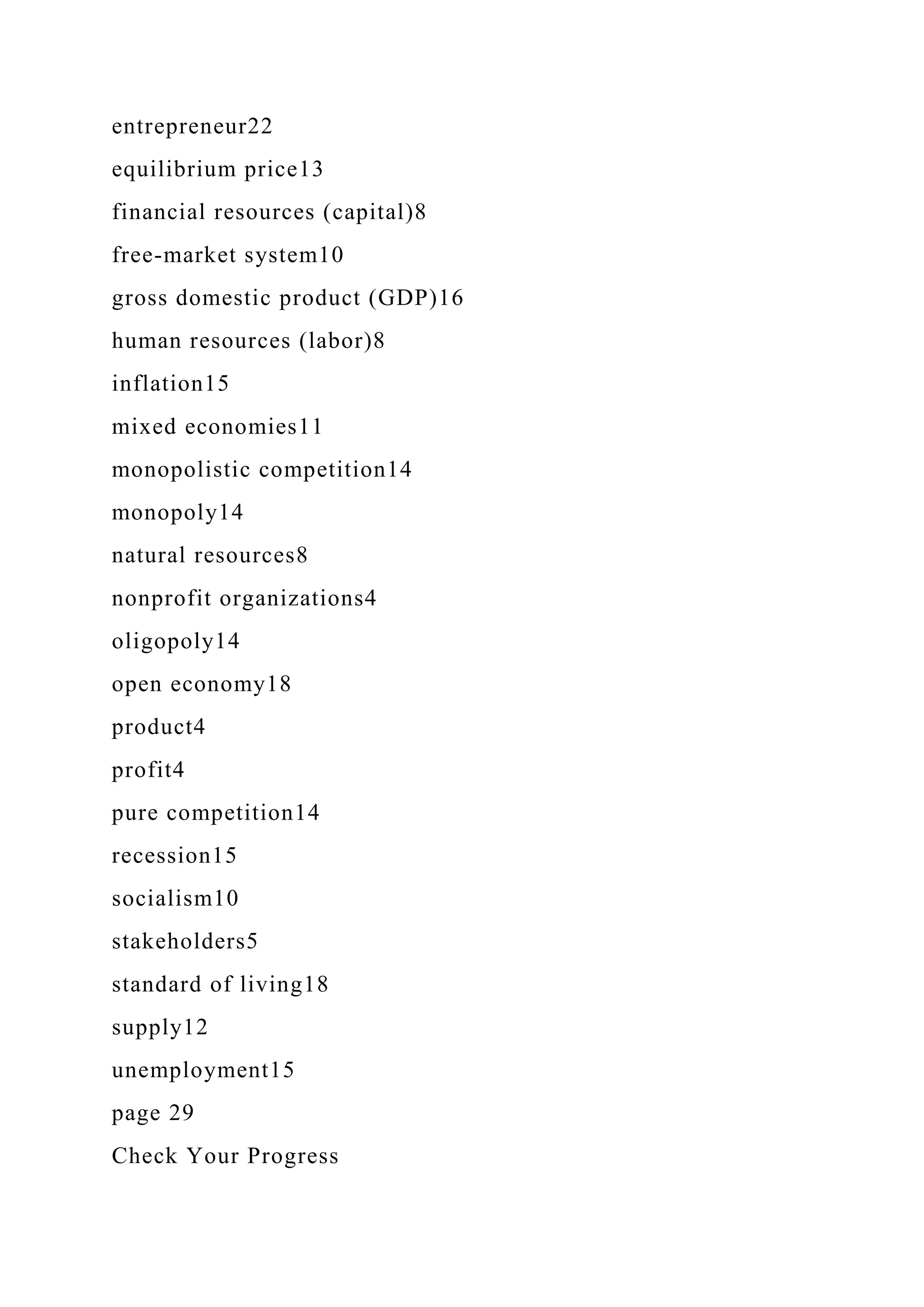 entrepreneur22
equilibrium price13
financial resources (capital)8
free-market system10
gross domestic product (GDP)16
human resources (labor)8
inflation15
mixed economies11
monopolistic competition14
monopoly14
natural resources8
nonprofit organizations4
oligopoly14
open economy18
product4
profit4
pure competition14
recession15
socialism10
stakeholders5
standard of living18
supply12
unemployment15
page 29
Check Your Progress
 