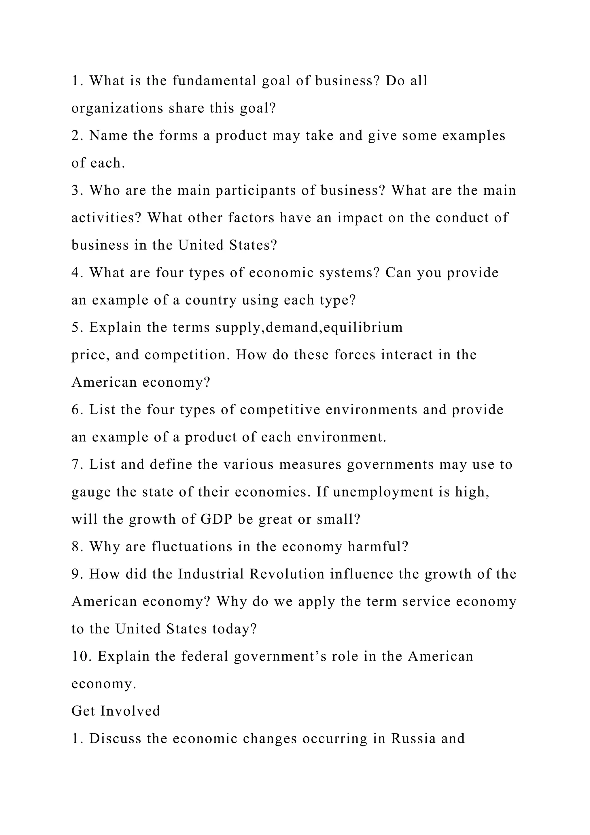 1. What is the fundamental goal of business? Do all
organizations share this goal?
2. Name the forms a product may take and give some examples
of each.
3. Who are the main participants of business? What are the main
activities? What other factors have an impact on the conduct of
business in the United States?
4. What are four types of economic systems? Can you provide
an example of a country using each type?
5. Explain the terms supply,demand,equilibrium
price, and competition. How do these forces interact in the
American economy?
6. List the four types of competitive environments and provide
an example of a product of each environment.
7. List and define the various measures governments may use to
gauge the state of their economies. If unemployment is high,
will the growth of GDP be great or small?
8. Why are fluctuations in the economy harmful?
9. How did the Industrial Revolution influence the growth of the
American economy? Why do we apply the term service economy
to the United States today?
10. Explain the federal government’s role in the American
economy.
Get Involved
1. Discuss the economic changes occurring in Russia and
 