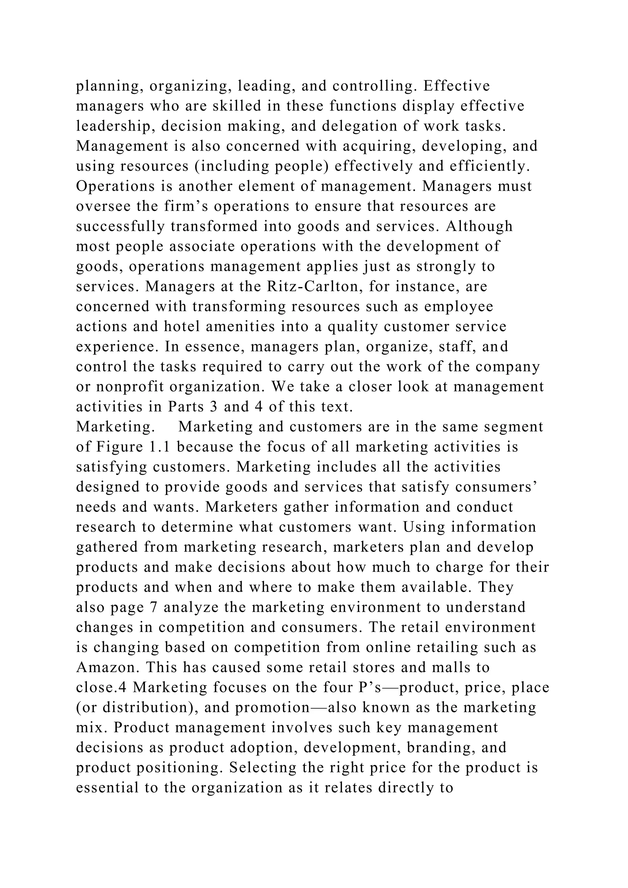 planning, organizing, leading, and controlling. Effective
managers who are skilled in these functions display effective
leadership, decision making, and delegation of work tasks.
Management is also concerned with acquiring, developing, and
using resources (including people) effectively and efficiently.
Operations is another element of management. Managers must
oversee the firm’s operations to ensure that resources are
successfully transformed into goods and services. Although
most people associate operations with the development of
goods, operations management applies just as strongly to
services. Managers at the Ritz-Carlton, for instance, are
concerned with transforming resources such as employee
actions and hotel amenities into a quality customer service
experience. In essence, managers plan, organize, staff, and
control the tasks required to carry out the work of the company
or nonprofit organization. We take a closer look at management
activities in Parts 3 and 4 of this text.
Marketing. Marketing and customers are in the same segment
of Figure 1.1 because the focus of all marketing activities is
satisfying customers. Marketing includes all the activities
designed to provide goods and services that satisfy consumers’
needs and wants. Marketers gather information and conduct
research to determine what customers want. Using information
gathered from marketing research, marketers plan and develop
products and make decisions about how much to charge for their
products and when and where to make them available. They
also page 7 analyze the marketing environment to understand
changes in competition and consumers. The retail environment
is changing based on competition from online retailing such as
Amazon. This has caused some retail stores and malls to
close.4 Marketing focuses on the four P’s—product, price, place
(or distribution), and promotion—also known as the marketing
mix. Product management involves such key management
decisions as product adoption, development, branding, and
product positioning. Selecting the right price for the product is
essential to the organization as it relates directly to
 