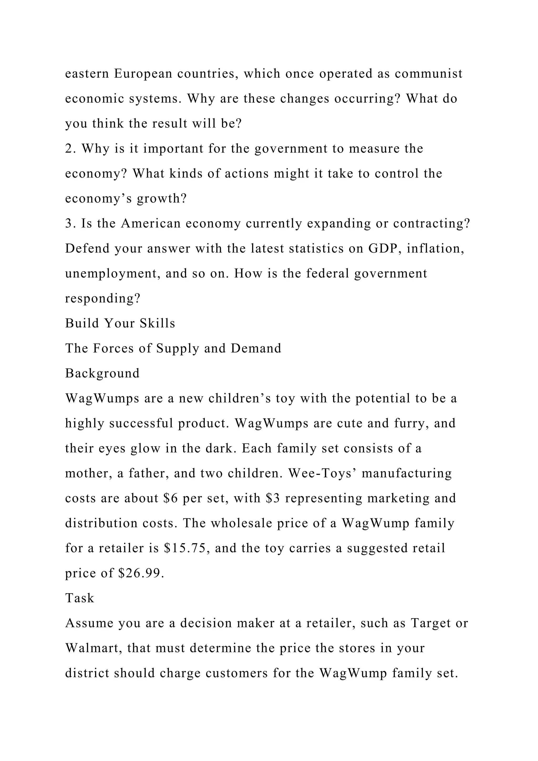 eastern European countries, which once operated as communist
economic systems. Why are these changes occurring? What do
you think the result will be?
2. Why is it important for the government to measure the
economy? What kinds of actions might it take to control the
economy’s growth?
3. Is the American economy currently expanding or contracting?
Defend your answer with the latest statistics on GDP, inflation,
unemployment, and so on. How is the federal government
responding?
Build Your Skills
The Forces of Supply and Demand
Background
WagWumps are a new children’s toy with the potential to be a
highly successful product. WagWumps are cute and furry, and
their eyes glow in the dark. Each family set consists of a
mother, a father, and two children. Wee-Toys’ manufacturing
costs are about $6 per set, with $3 representing marketing and
distribution costs. The wholesale price of a WagWump family
for a retailer is $15.75, and the toy carries a suggested retail
price of $26.99.
Task
Assume you are a decision maker at a retailer, such as Target or
Walmart, that must determine the price the stores in your
district should charge customers for the WagWump family set.
 
