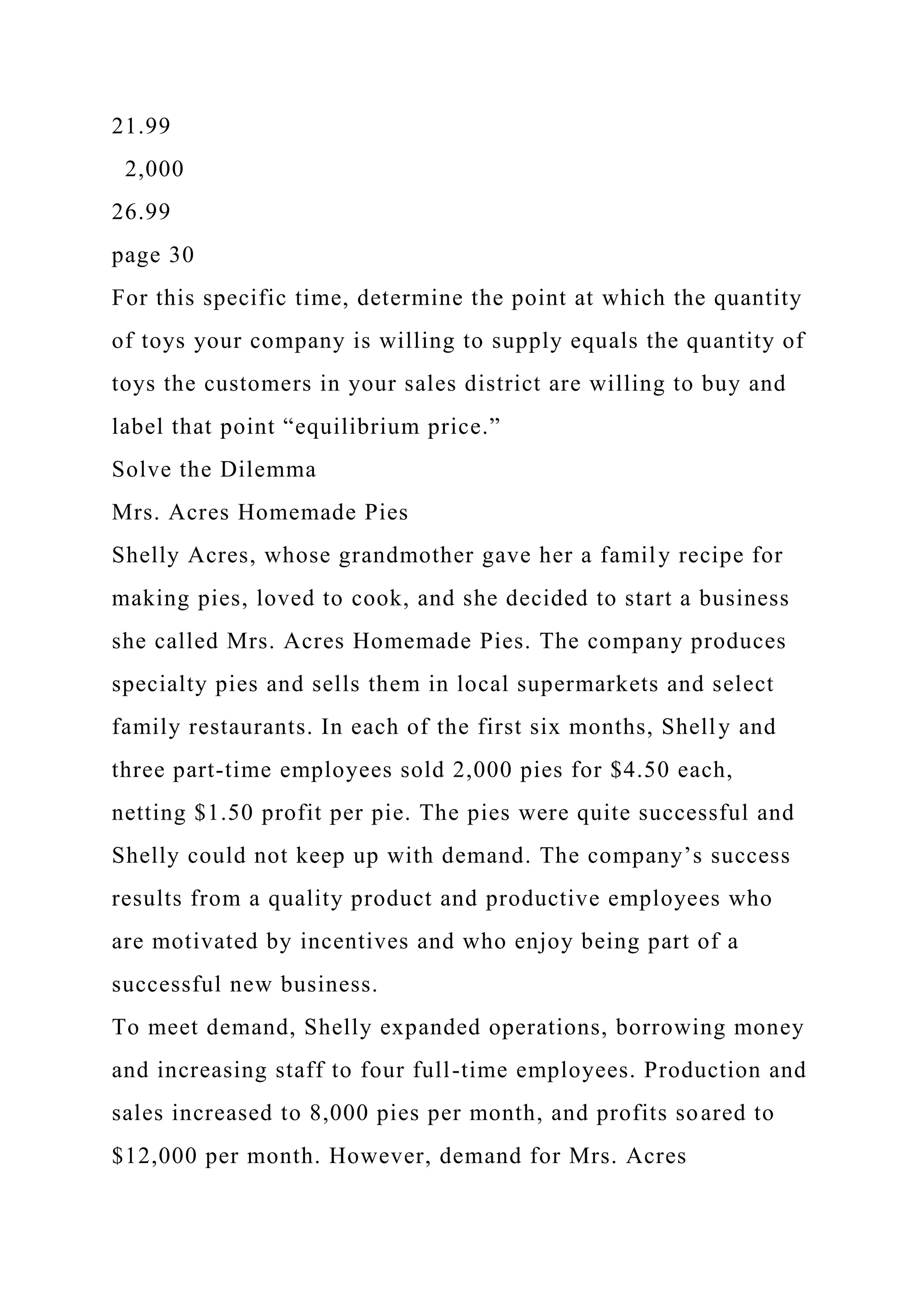 21.99
2,000
26.99
page 30
For this specific time, determine the point at which the quantity
of toys your company is willing to supply equals the quantity of
toys the customers in your sales district are willing to buy and
label that point “equilibrium price.”
Solve the Dilemma
Mrs. Acres Homemade Pies
Shelly Acres, whose grandmother gave her a family recipe for
making pies, loved to cook, and she decided to start a business
she called Mrs. Acres Homemade Pies. The company produces
specialty pies and sells them in local supermarkets and select
family restaurants. In each of the first six months, Shelly and
three part-time employees sold 2,000 pies for $4.50 each,
netting $1.50 profit per pie. The pies were quite successful and
Shelly could not keep up with demand. The company’s success
results from a quality product and productive employees who
are motivated by incentives and who enjoy being part of a
successful new business.
To meet demand, Shelly expanded operations, borrowing money
and increasing staff to four full-time employees. Production and
sales increased to 8,000 pies per month, and profits soared to
$12,000 per month. However, demand for Mrs. Acres
 