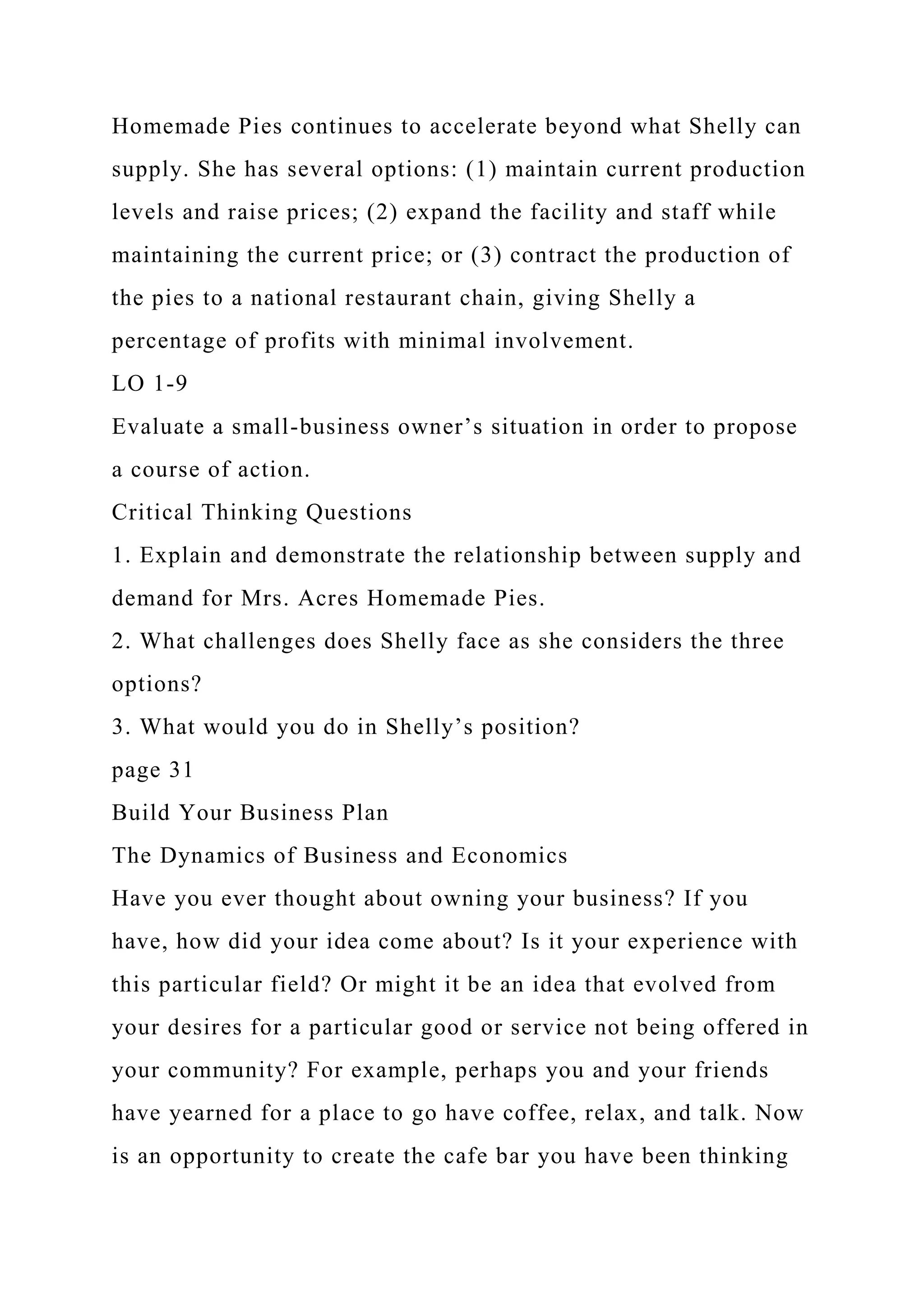 Homemade Pies continues to accelerate beyond what Shelly can
supply. She has several options: (1) maintain current production
levels and raise prices; (2) expand the facility and staff while
maintaining the current price; or (3) contract the production of
the pies to a national restaurant chain, giving Shelly a
percentage of profits with minimal involvement.
LO 1-9
Evaluate a small-business owner’s situation in order to propose
a course of action.
Critical Thinking Questions
1. Explain and demonstrate the relationship between supply and
demand for Mrs. Acres Homemade Pies.
2. What challenges does Shelly face as she considers the three
options?
3. What would you do in Shelly’s position?
page 31
Build Your Business Plan
The Dynamics of Business and Economics
Have you ever thought about owning your business? If you
have, how did your idea come about? Is it your experience with
this particular field? Or might it be an idea that evolved from
your desires for a particular good or service not being offered in
your community? For example, perhaps you and your friends
have yearned for a place to go have coffee, relax, and talk. Now
is an opportunity to create the cafe bar you have been thinking
 