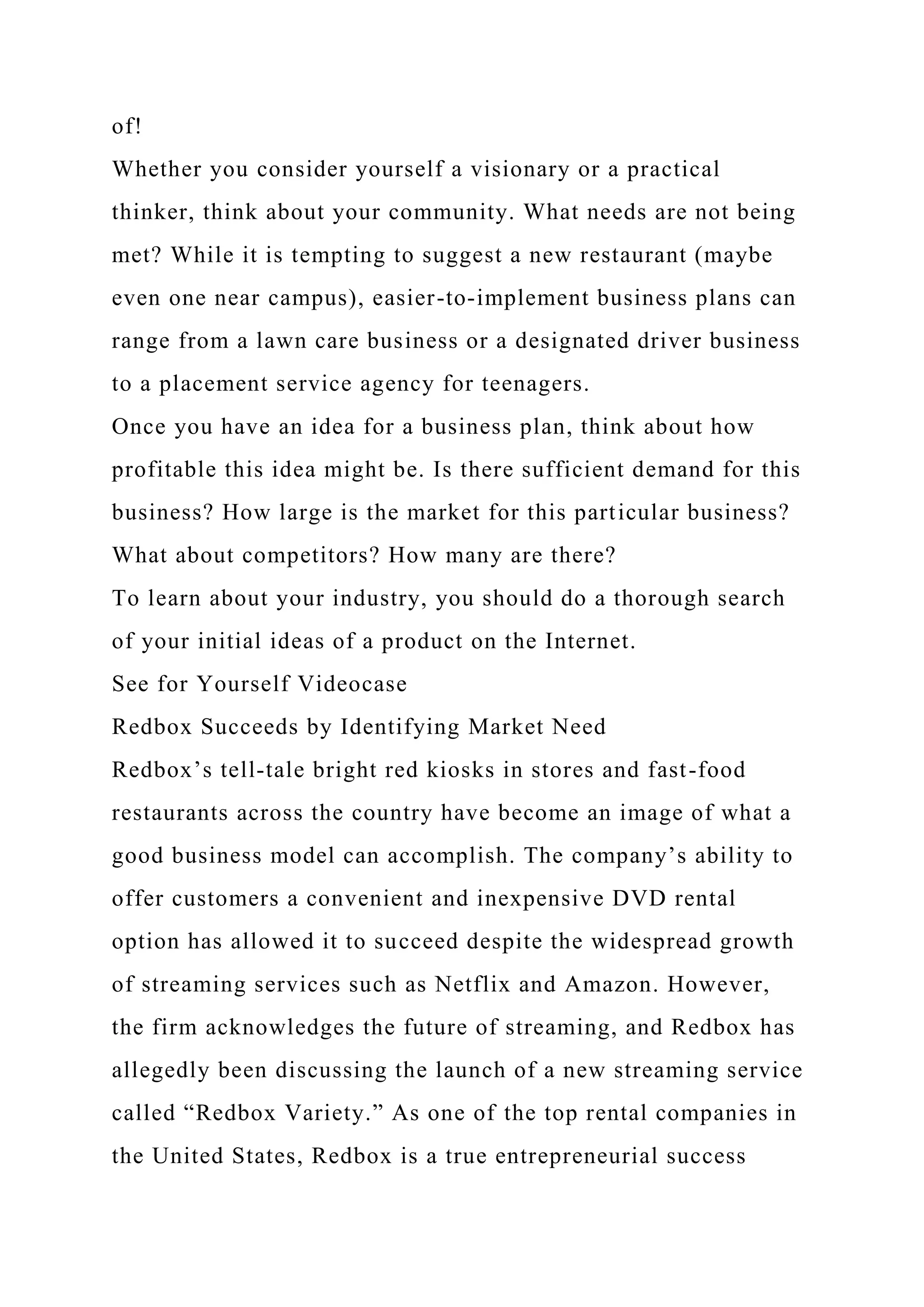 of!
Whether you consider yourself a visionary or a practical
thinker, think about your community. What needs are not being
met? While it is tempting to suggest a new restaurant (maybe
even one near campus), easier-to-implement business plans can
range from a lawn care business or a designated driver business
to a placement service agency for teenagers.
Once you have an idea for a business plan, think about how
profitable this idea might be. Is there sufficient demand for this
business? How large is the market for this particular business?
What about competitors? How many are there?
To learn about your industry, you should do a thorough search
of your initial ideas of a product on the Internet.
See for Yourself Videocase
Redbox Succeeds by Identifying Market Need
Redbox’s tell-tale bright red kiosks in stores and fast-food
restaurants across the country have become an image of what a
good business model can accomplish. The company’s ability to
offer customers a convenient and inexpensive DVD rental
option has allowed it to succeed despite the widespread growth
of streaming services such as Netflix and Amazon. However,
the firm acknowledges the future of streaming, and Redbox has
allegedly been discussing the launch of a new streaming service
called “Redbox Variety.” As one of the top rental companies in
the United States, Redbox is a true entrepreneurial success
 