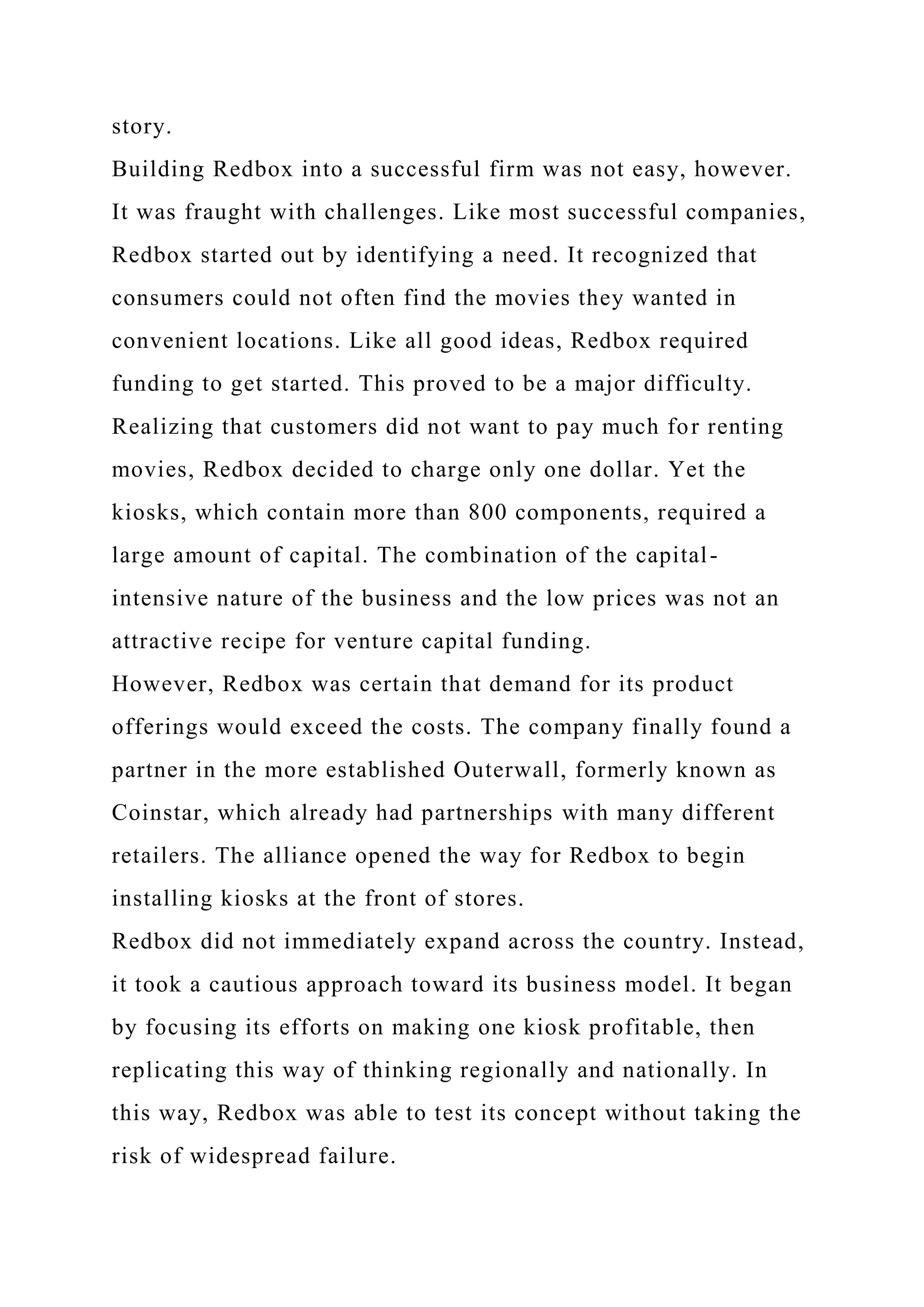 story.
Building Redbox into a successful firm was not easy, however.
It was fraught with challenges. Like most successful companies,
Redbox started out by identifying a need. It recognized that
consumers could not often find the movies they wanted in
convenient locations. Like all good ideas, Redbox required
funding to get started. This proved to be a major difficulty.
Realizing that customers did not want to pay much for renting
movies, Redbox decided to charge only one dollar. Yet the
kiosks, which contain more than 800 components, required a
large amount of capital. The combination of the capital-
intensive nature of the business and the low prices was not an
attractive recipe for venture capital funding.
However, Redbox was certain that demand for its product
offerings would exceed the costs. The company finally found a
partner in the more established Outerwall, formerly known as
Coinstar, which already had partnerships with many different
retailers. The alliance opened the way for Redbox to begin
installing kiosks at the front of stores.
Redbox did not immediately expand across the country. Instead,
it took a cautious approach toward its business model. It began
by focusing its efforts on making one kiosk profitable, then
replicating this way of thinking regionally and nationally. In
this way, Redbox was able to test its concept without taking the
risk of widespread failure.
 