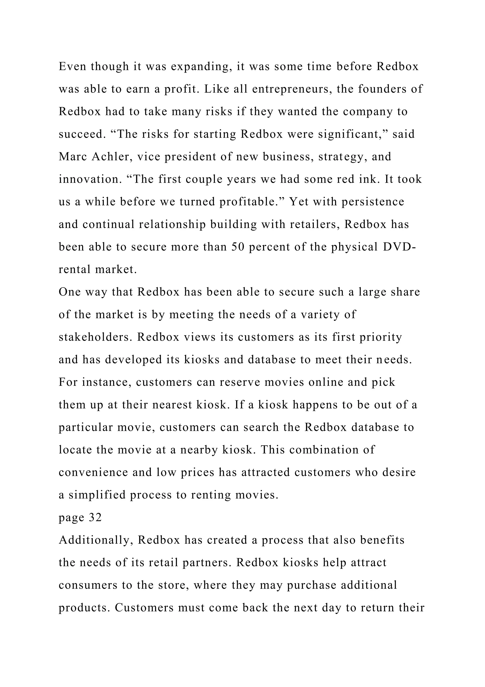Even though it was expanding, it was some time before Redbox
was able to earn a profit. Like all entrepreneurs, the founders of
Redbox had to take many risks if they wanted the company to
succeed. “The risks for starting Redbox were significant,” said
Marc Achler, vice president of new business, strategy, and
innovation. “The first couple years we had some red ink. It took
us a while before we turned profitable.” Yet with persistence
and continual relationship building with retailers, Redbox has
been able to secure more than 50 percent of the physical DVD-
rental market.
One way that Redbox has been able to secure such a large share
of the market is by meeting the needs of a variety of
stakeholders. Redbox views its customers as its first priority
and has developed its kiosks and database to meet their needs.
For instance, customers can reserve movies online and pick
them up at their nearest kiosk. If a kiosk happens to be out of a
particular movie, customers can search the Redbox database to
locate the movie at a nearby kiosk. This combination of
convenience and low prices has attracted customers who desire
a simplified process to renting movies.
page 32
Additionally, Redbox has created a process that also benefits
the needs of its retail partners. Redbox kiosks help attract
consumers to the store, where they may purchase additional
products. Customers must come back the next day to return their
 