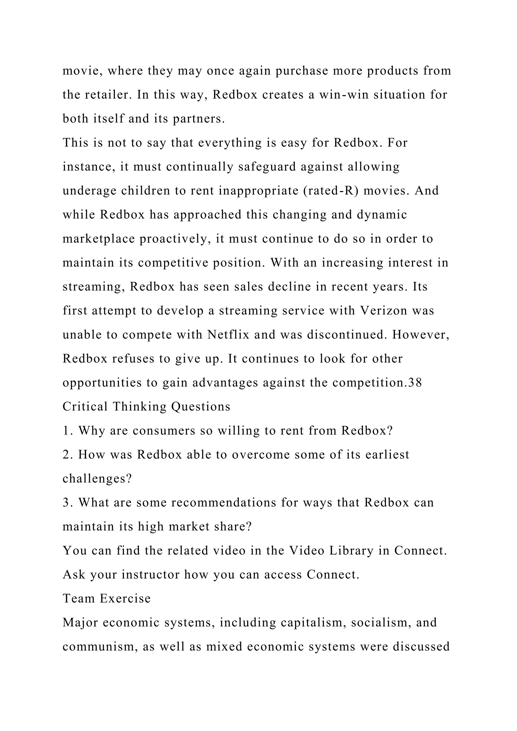 movie, where they may once again purchase more products from
the retailer. In this way, Redbox creates a win-win situation for
both itself and its partners.
This is not to say that everything is easy for Redbox. For
instance, it must continually safeguard against allowing
underage children to rent inappropriate (rated-R) movies. And
while Redbox has approached this changing and dynamic
marketplace proactively, it must continue to do so in order to
maintain its competitive position. With an increasing interest in
streaming, Redbox has seen sales decline in recent years. Its
first attempt to develop a streaming service with Verizon was
unable to compete with Netflix and was discontinued. However,
Redbox refuses to give up. It continues to look for other
opportunities to gain advantages against the competition.38
Critical Thinking Questions
1. Why are consumers so willing to rent from Redbox?
2. How was Redbox able to overcome some of its earliest
challenges?
3. What are some recommendations for ways that Redbox can
maintain its high market share?
You can find the related video in the Video Library in Connect.
Ask your instructor how you can access Connect.
Team Exercise
Major economic systems, including capitalism, socialism, and
communism, as well as mixed economic systems were discussed
 