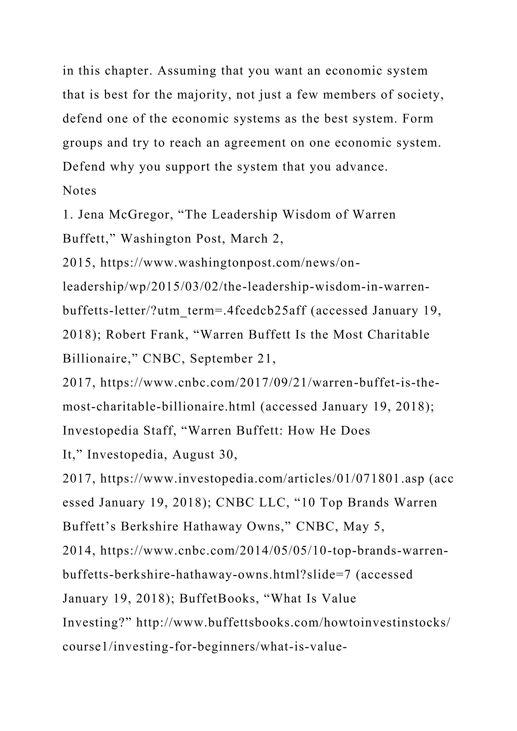 in this chapter. Assuming that you want an economic system
that is best for the majority, not just a few members of society,
defend one of the economic systems as the best system. Form
groups and try to reach an agreement on one economic system.
Defend why you support the system that you advance.
Notes
1. Jena McGregor, “The Leadership Wisdom of Warren
Buffett,” Washington Post, March 2,
2015, https://www.washingtonpost.com/news/on-
leadership/wp/2015/03/02/the-leadership-wisdom-in-warren-
buffetts-letter/?utm_term=.4fcedcb25aff (accessed January 19,
2018); Robert Frank, “Warren Buffett Is the Most Charitable
Billionaire,” CNBC, September 21,
2017, https://www.cnbc.com/2017/09/21/warren-buffet-is-the-
most-charitable-billionaire.html (accessed January 19, 2018);
Investopedia Staff, “Warren Buffett: How He Does
It,” Investopedia, August 30,
2017, https://www.investopedia.com/articles/01/071801.asp (acc
essed January 19, 2018); CNBC LLC, “10 Top Brands Warren
Buffett’s Berkshire Hathaway Owns,” CNBC, May 5,
2014, https://www.cnbc.com/2014/05/05/10-top-brands-warren-
buffetts-berkshire-hathaway-owns.html?slide=7 (accessed
January 19, 2018); BuffetBooks, “What Is Value
Investing?” http://www.buffettsbooks.com/howtoinvestinstocks/
course1/investing-for-beginners/what-is-value-
 