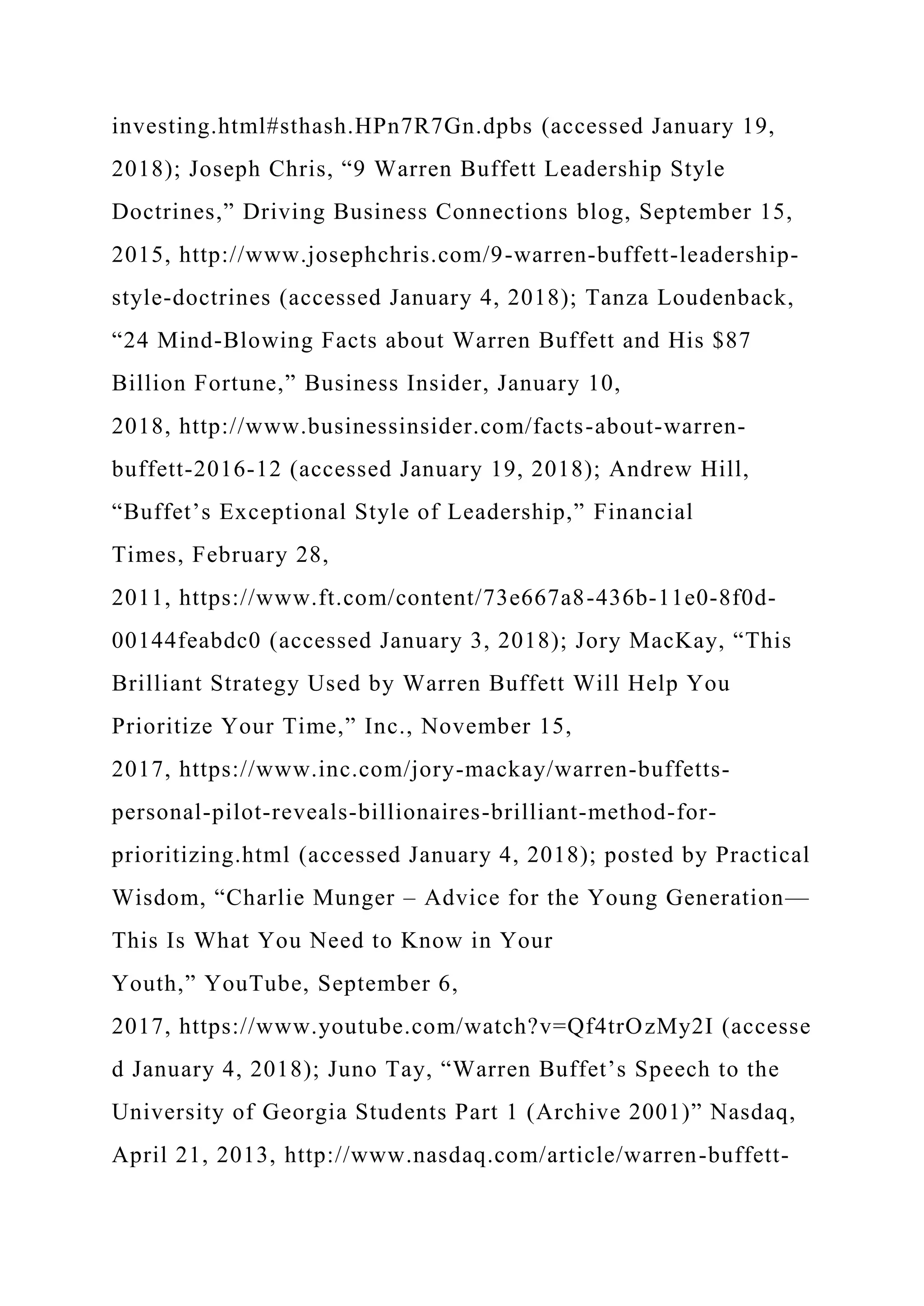 investing.html#sthash.HPn7R7Gn.dpbs (accessed January 19,
2018); Joseph Chris, “9 Warren Buffett Leadership Style
Doctrines,” Driving Business Connections blog, September 15,
2015, http://www.josephchris.com/9-warren-buffett-leadership-
style-doctrines (accessed January 4, 2018); Tanza Loudenback,
“24 Mind-Blowing Facts about Warren Buffett and His $87
Billion Fortune,” Business Insider, January 10,
2018, http://www.businessinsider.com/facts-about-warren-
buffett-2016-12 (accessed January 19, 2018); Andrew Hill,
“Buffet’s Exceptional Style of Leadership,” Financial
Times, February 28,
2011, https://www.ft.com/content/73e667a8-436b-11e0-8f0d-
00144feabdc0 (accessed January 3, 2018); Jory MacKay, “This
Brilliant Strategy Used by Warren Buffett Will Help You
Prioritize Your Time,” Inc., November 15,
2017, https://www.inc.com/jory-mackay/warren-buffetts-
personal-pilot-reveals-billionaires-brilliant-method-for-
prioritizing.html (accessed January 4, 2018); posted by Practical
Wisdom, “Charlie Munger – Advice for the Young Generation—
This Is What You Need to Know in Your
Youth,” YouTube, September 6,
2017, https://www.youtube.com/watch?v=Qf4trOzMy2I (accesse
d January 4, 2018); Juno Tay, “Warren Buffet’s Speech to the
University of Georgia Students Part 1 (Archive 2001)” Nasdaq,
April 21, 2013, http://www.nasdaq.com/article/warren-buffett-
 