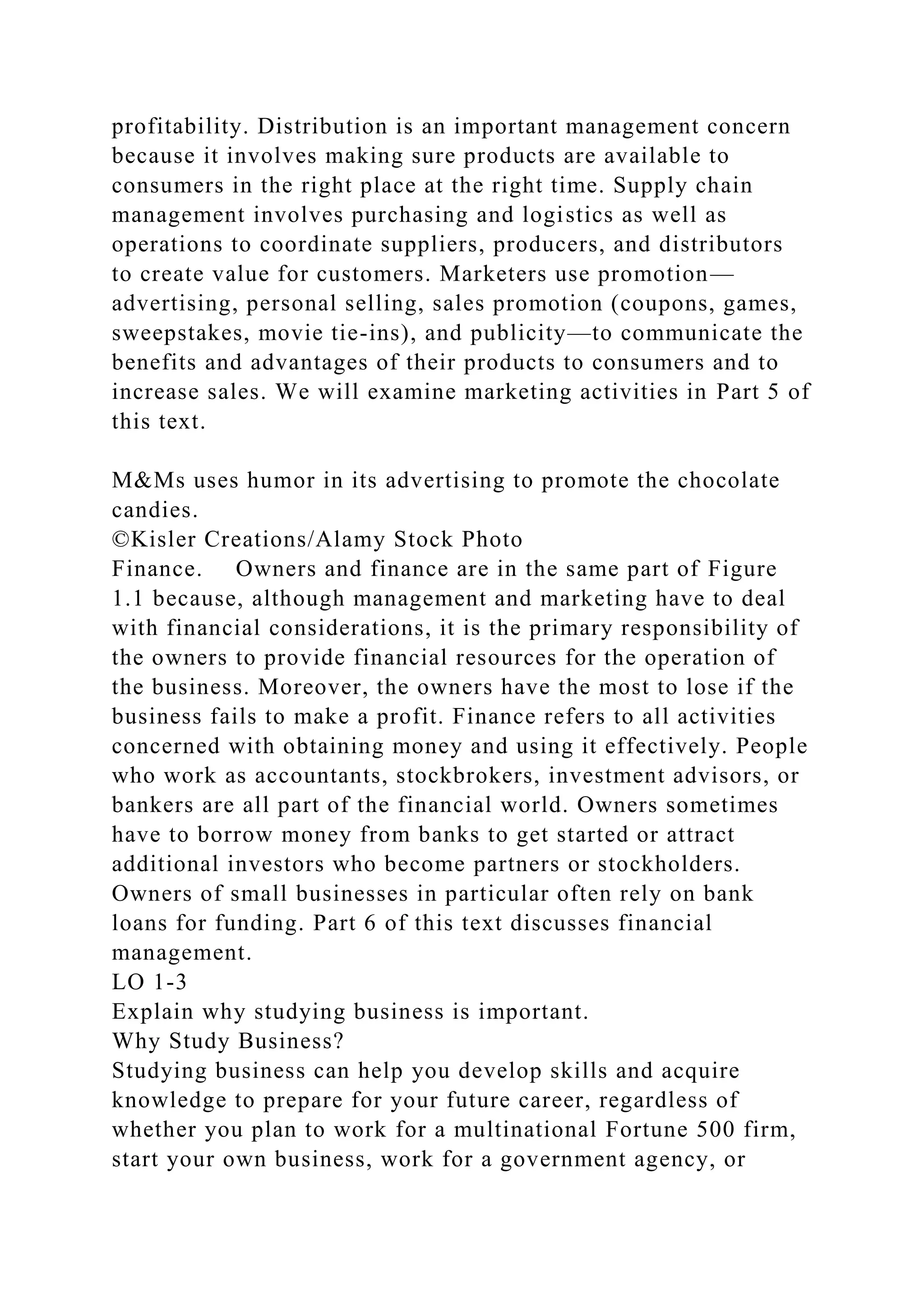 profitability. Distribution is an important management concern
because it involves making sure products are available to
consumers in the right place at the right time. Supply chain
management involves purchasing and logistics as well as
operations to coordinate suppliers, producers, and distributors
to create value for customers. Marketers use promotion—
advertising, personal selling, sales promotion (coupons, games,
sweepstakes, movie tie-ins), and publicity—to communicate the
benefits and advantages of their products to consumers and to
increase sales. We will examine marketing activities in Part 5 of
this text.
M&Ms uses humor in its advertising to promote the chocolate
candies.
©Kisler Creations/Alamy Stock Photo
Finance. Owners and finance are in the same part of Figure
1.1 because, although management and marketing have to deal
with financial considerations, it is the primary responsibility of
the owners to provide financial resources for the operation of
the business. Moreover, the owners have the most to lose if the
business fails to make a profit. Finance refers to all activities
concerned with obtaining money and using it effectively. People
who work as accountants, stockbrokers, investment advisors, or
bankers are all part of the financial world. Owners sometimes
have to borrow money from banks to get started or attract
additional investors who become partners or stockholders.
Owners of small businesses in particular often rely on bank
loans for funding. Part 6 of this text discusses financial
management.
LO 1-3
Explain why studying business is important.
Why Study Business?
Studying business can help you develop skills and acquire
knowledge to prepare for your future career, regardless of
whether you plan to work for a multinational Fortune 500 firm,
start your own business, work for a government agency, or
 
